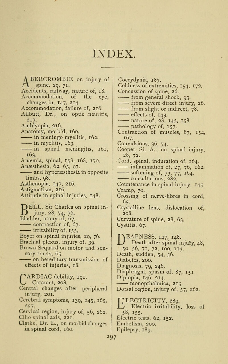 INDEX. ABERCROMBIE on injury of spine, 2g, 71. Accidents, railway, nature of, 18. Accommodation, of the eye, changes in, 147, 214. Accommodation, failure of, 216. Allbutt, Dr., on optic neuritis, 217. Amblyopia, 216. Anatomy, morb'd, 160, in meningo-myelitis, 162, ' in myelitis, 163. in spinal meningitis, 161, 163. Ansemia, spinal, 158, 168, 170. Anaesthesia, 62, 63, 97. and hypersesthesia in opposite limbs, 98. Asthenopia, 147, 216. Astigmatism, 216. Attitude in spinal injuries, 148. BELL, Sir Charles on spinal in- jury, 28, 74, 76. Bladder, atony of, 67. contraction of, 67. irritability of, 155, Boyer on spinal injuries, 29, 76. Brachial plexus, injury of, 39. Brown-Sequard on motor and sen- sory tracts, 65. on hereditary transmission of effects of injuries, 18. CARDIAC debility, 191. Cataract, 208. Central changes after peripheral injury, 201. Cerebral symptoms, 139, 145, 165, 257. Cervical region, injury of, 56, 262. Cilio-spinal axis, 221. Clarke, Dr, L., on morbid changes in spinal cord, 160. Coccydynia, 187. Coldness of extremities, 154, 172. Concussion of spine, 26. from general shock, 93. from severe direct injury, 26. from slight or indirect, 78. effects of, 143. nature of, 28, 143, 158. pathology of, 157. Contraction of muscles, 87, 154, 167. Convulsions, 36, 74. Cooper, Sir A., on spinal injury, 28, 72. Cord, spinal, induration of, 164, inflammation of, 27, 76, 162. softening of, 73, 77, 164. consultations, 282. Countenance in spinal injury, 145. Cramp, 70. Crossing of nerve-fibres in cord, as- Crystalline lens, dislocation of, 208. Curvature of spine, 28, 63, Cystitis, 67. DEAFNESS, 147, 148. Death after spinal injury, 48, 50, 56, 71, 72, 100, 113. Death, sudden, 54. 56. Diabetes, 200. Diagnosis, 79, 246. Diaphragm, spasm of, 87, 151 Diplopia, 146, 214. monopthalmica, 215. Dorsal region, injury of, 57, 262. ELECTRICITY, 289. Electric irritability, loss of 58, 155- Electric tests, 62, 152, Embolism, 200. Epilepsy, 189.