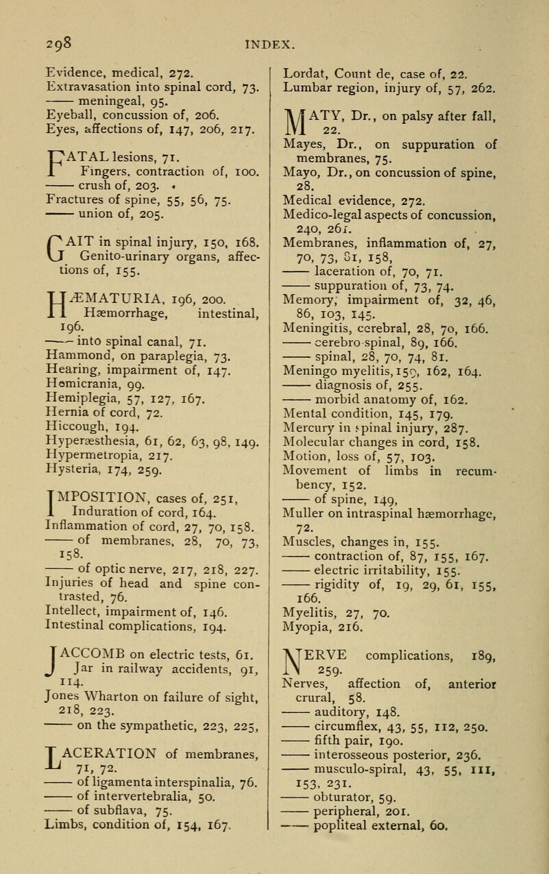Evidence, medical, 272. Extravasation into spinal cord, 73. meningeal, 95. Eyeball, concussion of, 206. Eyes, affections of, 147, 206, 217. FATAL lesions, 71. Fmgers. contraction of, 100. crush of, 203. « Fractures of spine, 55, 56, 75. union of, 205. GAIT in spinal injury, 150, 168. Genito-urinary organs, affec- tions of, 155. HEMATURIA. 196, 200. Haemorrhage, intestinal, 196. —- into spinal canal, 71, Hammond, on paraplegia, 73. Hearing, impairment of, 147. Hemicrania, 99. Hemiplegia, 57, 127, 167. Hernia of cord, 72. Hiccough, 194, Hyperassthesia, 61, 62, 63, 98, 149. Hypermetropia, 217. Hysteria, 174, 259. IMPOSITION, cases of, 251, 1 Induration of cord, 164. Inflammation of cord, 27, 70, 158. of membranes, 28, 70, 73, 158. —;— of optic nerve, 217, 218, 227. Injuries of head and spine con- trasted, 76. Intellect, impairment of, 146, Intestinal complications, 194, JACCOMB on electric tests, 61. Jar in railway accidents, 91, 114. Jones Wharton on failure of sight, 218, 223. on the sympathetic, 223, 225, LACERATION of membranes, 71, 72. of ligamentainterspinalia, 76. of intervertebralia, 50. —— of subflava, 75. Limbs, condition of, 154, 167. Lordat, Count de, case of, 22. Lumbar region, injury of, 57, 262. M ATY, Dr., on palsy after fall, 22. Mayes, Dr., on suppuration of membranes, 75. Mayo, Dr., on concussion of spine, 28. Medical evidence, 272. Medico-legal aspects of concussion, 240, 26 i. Membranes, inflammation of, 27, 70, 73, 81, 158, laceration of, 70, 71. suppuration of, 73, 74. Memory, impairment of, 32, 46, 86, 103, 145. Meningitis, cerebral, 28, 70, 166. cerebrospinal, 89, 166. spinal, 28, 70, 74, 81. Meningo myelitis, 159, 162, 164. diagnosis of, 255. morbid anatomy of, 162. Mental condition, 145, 179. Mercur)' in spinal injury, 287. Molecular changes in cord, 158. Motion, loss of, 57, 103. Movement of limbs in recum- bency, 152. of spine, 149, Muller on intraspinal haemorrhage, 72. Muscles, changes in, 155. contraction of, 87, 155, 167. electric irritability, 155. rigidity of, 19, 29, 61, 155, 166. Myelitis, 27, 70. Myopia, 216. complications, 189, of, anterior Nerves, affection crural, 58. auditory, 148. circumflex, 43, 55, 112, 250. fifth pair, 190. interosseous posterior, 236. musculo-spiral, 43, 55, ill, 153- 231. obturator, 59. peripheral, 201. —— popliteal external, 60.
