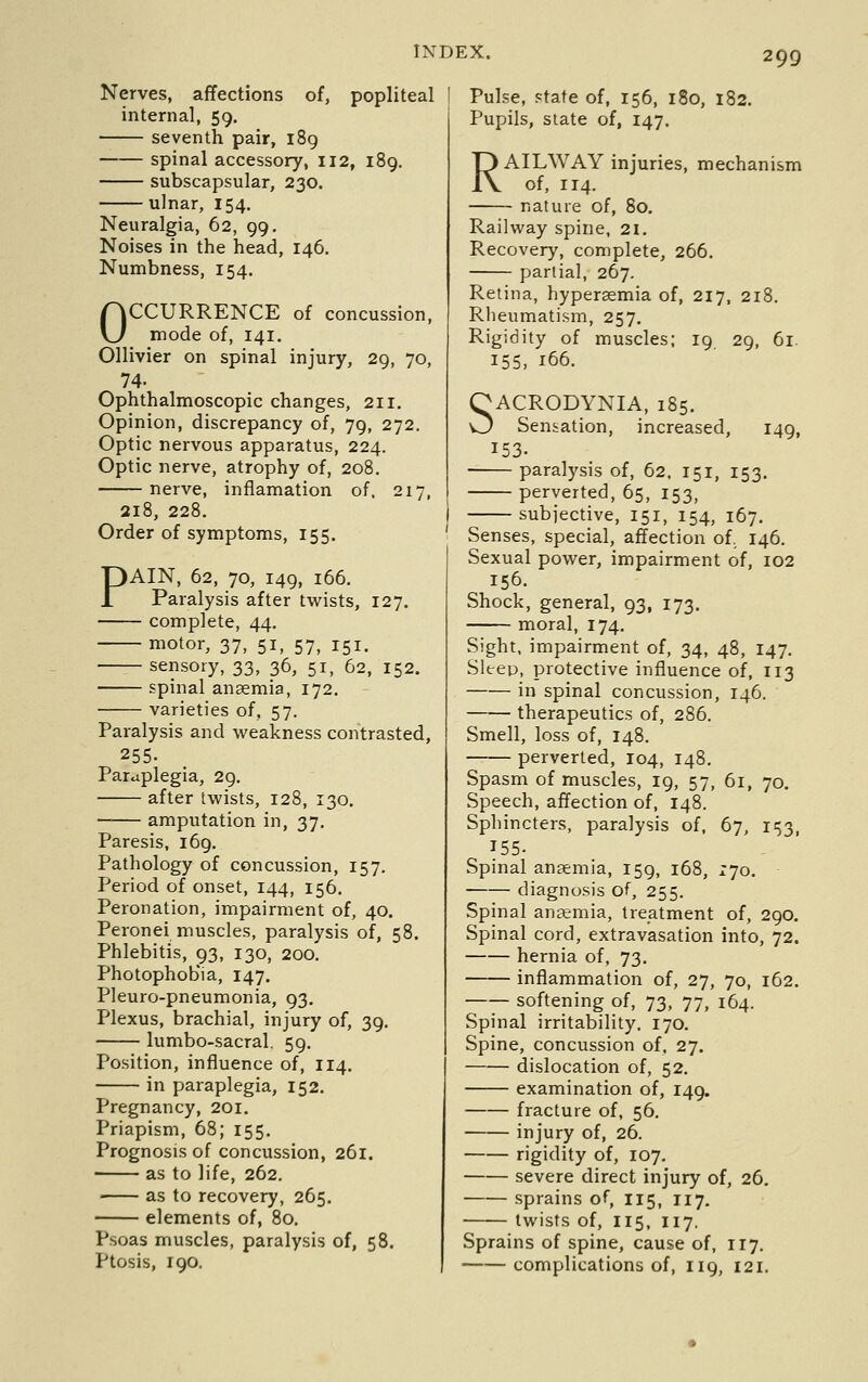 Nerves, affections of, popliteal internal, 59. seventh pair, 189 spinal accessory, 112, 189. subscapsular, 230. ulnar, 154. Neuralgia, 62, 99, Noises in the head, 146. Numbness, 154. OCCURRENCE of concussion, mode of, 141. Ollivier on spinal injury, 29, 70, 74. Ophthalmoscopic changes, 211. Opinion, discrepancy of, 79, 272. Optic nervous apparatus, 224. Optic nerve, atrophy of, 208. nerve, inflamation of. 217, 218, 228. Order of symptoms, 155. PAIN, 62, 70, 149, 166. Paralysis after twists, 127. complete, 44. motor, 37, 51, 57, 151. sensory, 33, 36, 51, 62, 152. spinal anaemia, 172. ■ varieties of, 57. Paralysis and weakness contrasted, 255. Paraplegia, 29. after twists, 128, 130. amputation in, 37. Paresis, 169, Pathology of concussion, 157. Period of onset, 144, 156. Peronation, impairment of, 40. Peronei muscles, paralysis of, 58. Phlebitis, 93, 130, 200. Photophobia, 147. Pleuro-pneumonia, 93, Plexus, brachial, injury of, 39. lumbo-sacral, 59. Position, influence of, 114. in paraplegia, 152. Pregnancy, 201. Priapism, 68; 155. Prognosis of concussion, 261. as to life, 262. as to recovery, 265. elements of, 80, Psoas muscles, paralysis of, 58. Ptosis, 190. Pulse, Ftate of, 156, 180, 182. Pupils, Slate of, 147. RAILWAY injuries, mechanism of, 114. nature of, 80. Railway spine, 21. Recovery, complete, 266. partial, 267. Retina, hyperaemia of, 217, 218. Rlieumatism, 257. Rigidity of muscles; 19 29, 61. 155, 166. SACRODYNIA, 185. Sensation, increased, 149, 153. paralysis of, 62. 151, 153. perverted, 65, 153, subiective, 151, 154, 167. Senses, special, affection of. 146, Sexual power, impairment of, 102 156. Shock, general, 93, 173. moral, 174. Sight, impairment of, 34, 48, 147, Sleep, protective influence of, 113 in spinal concussion, 146. therapeutics of, 286. Smell, loss of, 148. perverted, 104, 148. Spasm of muscles, 19, 57, 61, 70, Speech, affection of, 148. Sphincters, paralysis of, 67, 153, 155- Spinal aneemia, 159, 168, zjo. diagnosis of, 255. Spinal anaemia, treatment of, 290. Spinal cord, extravasation into, 72. hernia of, 73. inflammation of, 27, 70, 162. softening of, 73, 77, 164. Spinal irritability, 170. Spine, concussion of, 27. dislocation of, 52. examination of, 149. fracture of, 56. injury of, 26. rigidity of, 107. severe direct injury of, 26, sprains of, 115, T17, twists of, 115, 117, Sprains of spine, cause of, 117. complications of, 119, 121.