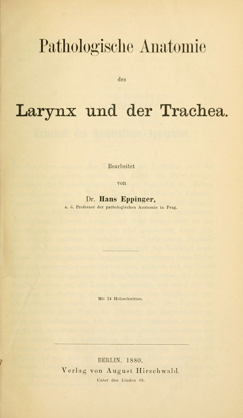 Pathologische Anatomie dos Larynx und der Trachea. Bearbeitet von Dr. Hans Eppinger, a. ö. Professor der pathologischen Anatomie in Prag. Mit 2-1 Holzschnitten. BERLIN. 1880. Verlag von August Hirschwald. Unter den Linden iiS.