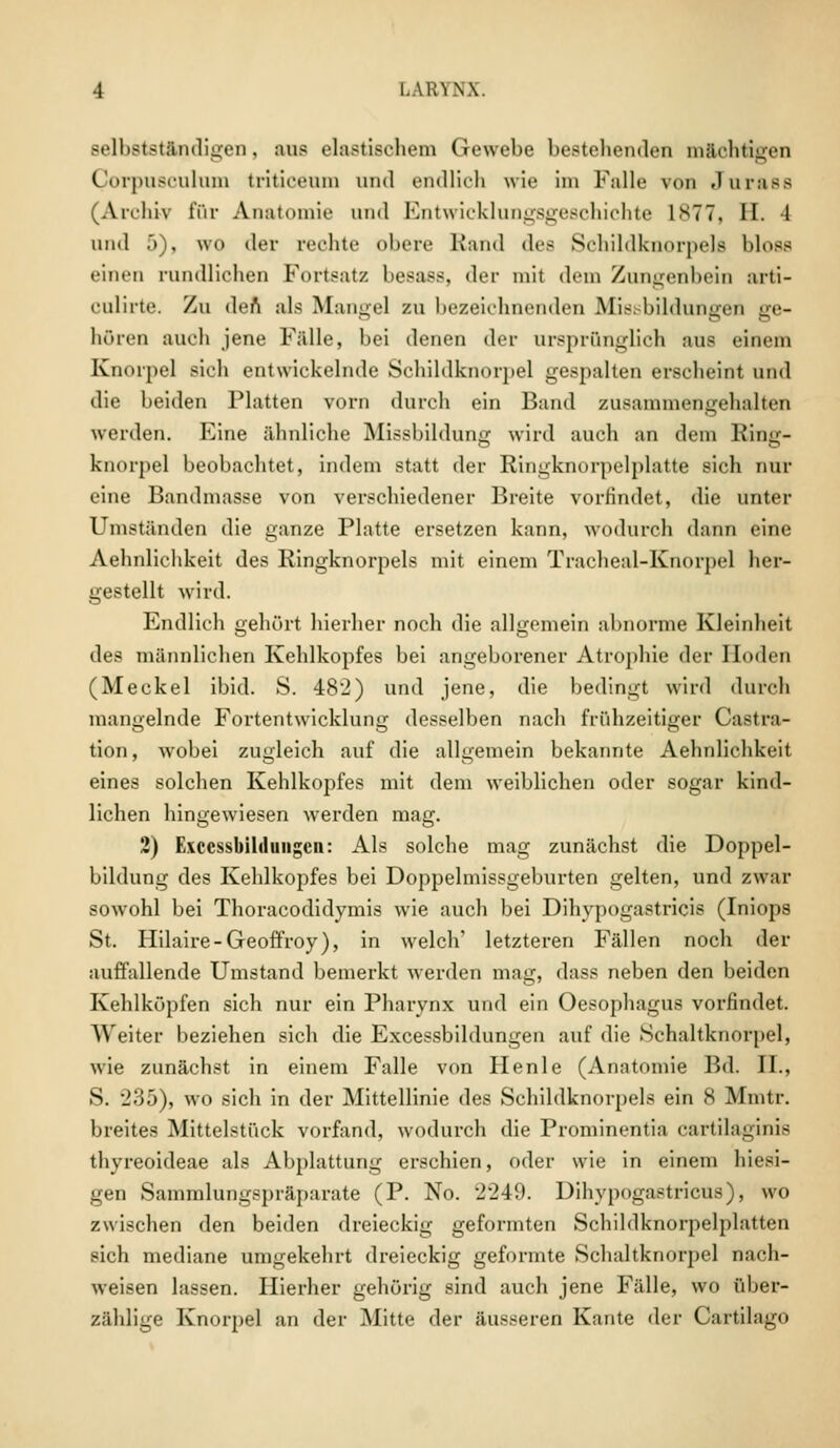 sellistständigen, aus elastischem Gewebe bestehenden mächtigen CorpU8Culum triticenm und endlich wie im Falle \oii Jnrass (Archiv für Anatomie und Entwicklungsgeschichte 1 s77, II. 1 und .>), wo der rechte obere Band des Schildknorpels bloss einen rundlichen Fortsatz besass, der mit dem Zungenbein arti- culirte. Zu den als Mangel zu bezeichnenden Missbildungen ge- hören auch jene Fälle, bei denen der ursprünglich aus einem Knorpel sieh entwickelnde Schildknorpel gespalten erscheint und die beiden Platten vorn durch ein Band zusammengehalten werden. Eine ähnliche Missbildung wird auch an dem Ring- knorpel beobachtet, indem statt der Ringknorpelplatte sich nur eine Bandmasse von verschiedener Breite vorfindet, die unter Umständen die ganze Platte ersetzen kann, wodurch dann eine Aehnliehkeit des Ringknorpels mit einem Tracheal-Knorpel her- gestellt wird. Endlich gehört hierher noch die allgemein abnorme Kleinheit des männlichen Kehlkopfes bei angeborener Atrophie der Hoden (Meckel ibid. S. 482) und jene, die bedingt wird durch mangelnde Fortentwicklung desselben nach frühzeitiger Cassa- tion, wobei zugleich auf die allgemein bekannte Aehnliehkeit eines solchen Kehlkopfes mit dem weiblichen oder sogar kind- lichen hingewiesen werden mag. 2) Etccssbilduiigcn: Als solche mag zunächst die Doppel- bildung des Kehlkopfes bei Doppelmissgeburten gelten, und zwar sowohl bei Thoracodidymis wie auch bei Dihypogastriois (Iniops St. Hilaire-Geoffroy), in welch' letzteren Fällen noch der auffallende Umstand bemerkt werden mag, dass neben den beiden Kehlköpfen sich nur ein Pharynx und ein Oesophagus vorfindet. Weiter beziehen sich die Excessbildungen auf die Sehaltknorpel, wie zunächst in einem Falle von Henle (Anatomie Bd. II., S. 235), wo sich in der Mittellinie des Schildknorpels ein 8 Mmtr. breites Mittelstück vorfand, wodurch die Prominentia cartilaginis thyreoideae als Abplattung erschien, oder wie in einem hiesi- gen Sammlungspräparate (P. No. 2249. Dihypogastricus), wo zwischen den beiden dreieckig geformten Schildknorpelplatten sich mediane umgekehrt dreieckig geformte Schaltknorpel nach- weisen lassen. Hierher gehörig sind auch jene Fälle, wo über- zählige Knorpel an der Mitte der äusseren Kante «1er Cartilago