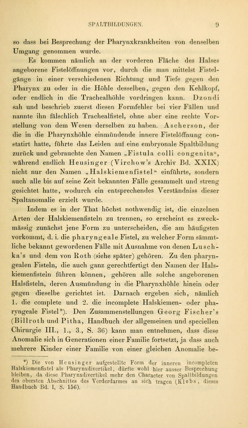 so dass bei Besprechung der Pharynxkrankheiten von denselben Umgang genommen wurde. Es kommen nämlich an der vorderen Fläche des Halses angeborene Fistelöffnungen vor, durch die man mittelst Fistel- gänge in einer verschiedenen Richtung und Tiefe gegen den Pharynx zu oder in die Höhle desselben, gegen den Kehlkopf, oder endlich in die Trachealhöhle vordringen kann. Dzondi sah und beschrieb zuerst diesen Formfehler bei vier Fällen und nannte ihn fälschlich Trachealfistel, ohne aber eine rechte Vor- stellung von dem Wesen derselben zuhaben. Ascherson, der die in die Pharynxhöhle einmündende innere Fistelöffnung con- statirt hatte, führte das Leiden auf eine embryonale Spaltbildung zurück und gebrauchte den Namen „Fistula colli congenita, während endlich Heusinger (Virchow's Archiv Bd. XXIX) nicht nur den Namen „Halskiemenfistel einführte, sondern auch alle bis auf seine Zeit bekannten Fälle gesammelt und streng gesichtet hatte, wodurch ein entsprechendes Verständniss dieser Spaltanomalie erzielt wurde. Indem es in der That höchst nothwendig ist, die einzelnen Arten der Halskiemenfisteln zu trennen, so erscheint es zweck- mässig zunächst jene Form zu unterscheiden, die am häufigsten vorkommt, d. i. die pharyngeale Fistel, zu welcher Form sämmt- liche bekannt gewordenen Fälle mit Ausnahme von denen Lusch- ka's und dem von Roth (siehe später) gehören. Zu den pharyn- gealen Fisteln, die auch ganz gerechtfertigt den Namen der Hals- kiemenfisteln führen können, gehören alle solche angeborenen Halsfisteln, deren Ausmündung in die Pharynxhöhle hinein oder gegen dieselbe gerichtet ist. Darnach ergeben sich, nämlich 1. die complete und 2. die incomplete Halskiemen- oder pha- ryngeale Fistel*). Den Zusammenstellungen Georg Fischer's (Billroth und Pitha, Handbuch der allgemeinen und speciellen Chirurgie III., 1., 3., S. 36) kann man entnehmen, dass diese Anomalie sich in Generationen einer Familie fortsetzt, ja dass auch mehrere Kinder einer Familie von einer gleichen Anomalie be- *) Die von Heasinger aufgestellte Form der inneren meompleten Halskiemenfistel als Pharynxdivertikel, dürfte wohl hier ausser Besprechung bleiben, da diese Pharynxdivertikel mehr den Character von Spaltbildungen des obersten Abschnittes des Vorderdarmes an sich tragen (Klebs, dieses Handbuch Bd. I, S. 156).