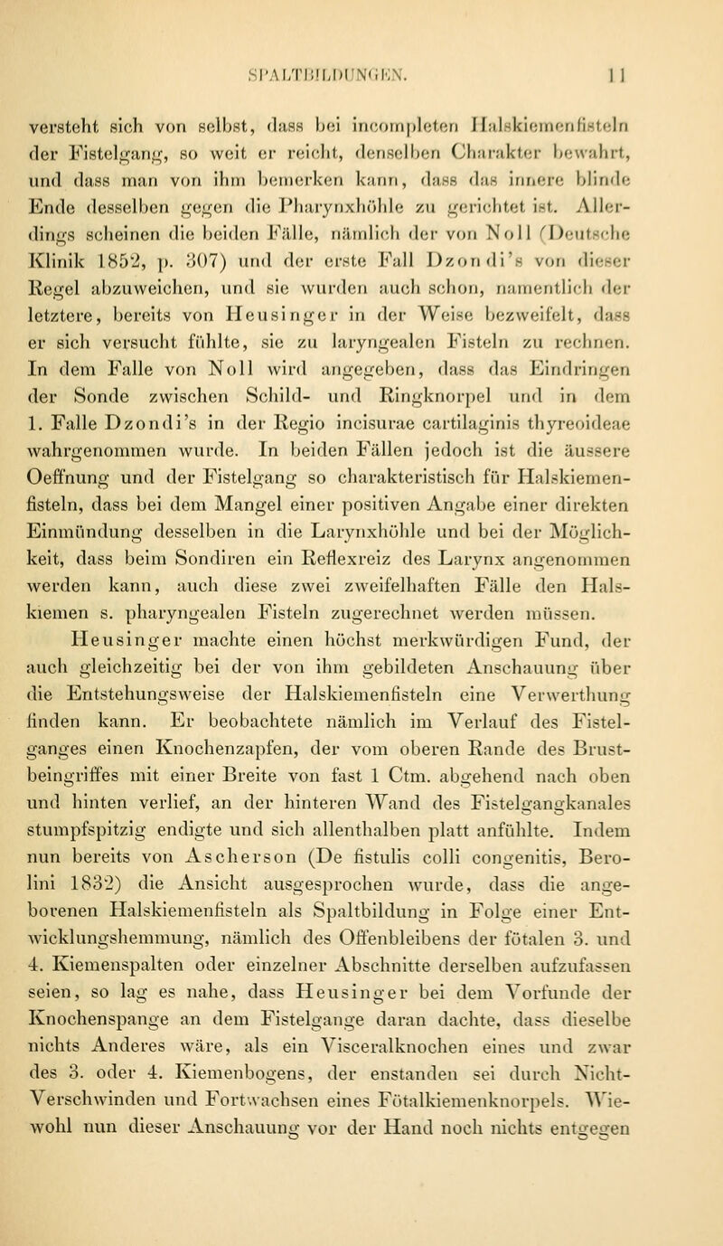 versteht sich von selbst, dass bei incompleten Elalskiemenfisteln der Fistelgang, so weit er reicht, denselben Charakter bewahrt, und dass man von ihm bemerken kann, dass das innere blinde Ende desselben gegen die i'harynxhöhle zu gerichtet ist. Aller- dings scheinen die beiden Fälle, nämlich der von Noll (Deutsche Klinik 1852, p. 307) und der erste Fall Dzondi'fi von dieser Regel abzuweichen, und sie wurden auch schon, namentlich der letztere, bereits von Heusinger in der Weise bezweifelt, dase er sich versucht fühlte, sie zu laryngealen Fisteln zu rechnen. In dem Falle von Noll wird angegeben, dass das Eindringen der Sonde zwischen Schild- und Ringknorpel und in dem 1. Falle Dzondi's in der Regio incisurae cartilaginis thyreoideae wahrgenommen wurde. In beiden Fällen jedoch ist die äussere Oeffnung und der Fistelgang so charakteristisch für Halskiemen- fisteln, dass bei dem Mangel einer positiven Angabe einer direkten Einmündung desselben in die Larynxhöhle und bei der Möglich- keit, dass beim Sondiren ein Reflexreiz des Larynx angenommen werden kann, auch diese zwei zweifelhaften Fälle den Plals- kiemen s. pharyngealen Fisteln zugerechnet werden müssen. Heusinger machte einen höchst merkwürdigen Fund, der auch gleichzeitig bei der von ihm gebildeten Anschauung über die Entstehungsweise der Halskiemenfisteln eine Verwerthung linden kann. Er beobachtete nämlich im Verlauf des Fistel- ganges einen Knochenzapfen, der vom oberen Rande des Brust- beingriffes mit einer Breite von fast 1 Ctm. abgehend nach oben und hinten verlief, an der hinteren Wand des Fistelgangkanal es stumpfspitzig endigte und sich allenthalben platt anfühlte. Indem nun bereits von Ascherson (De fistulis colli congenitis, Bero- lini 1832) die Ansicht ausgesprochen wurde, dass die ange- borenen Halskiemenfisteln als Spaltbildung in Folge einer Ent- Avicklungshemmung, nämlich des Offenbleibens der fötalen 3. und 4. Kiemenspalten oder einzelner Abschnitte derselben aufzufassen seien, so lag es nahe, dass Heusinger bei dem Vorfunde der Knochenspange an dem Fistelgange daran dachte, dass dieselbe nichts Anderes wäre, als ein Visceralknochen eines und zwar des 3. oder 4. Kiemenbogens, der enstanden sei durch Nicht- Verschwinden und Fortwachsen eines Fötalkiemenknorpels. Wie- wohl nun dieser Anschauung vor der Hand noch nichts entgegen