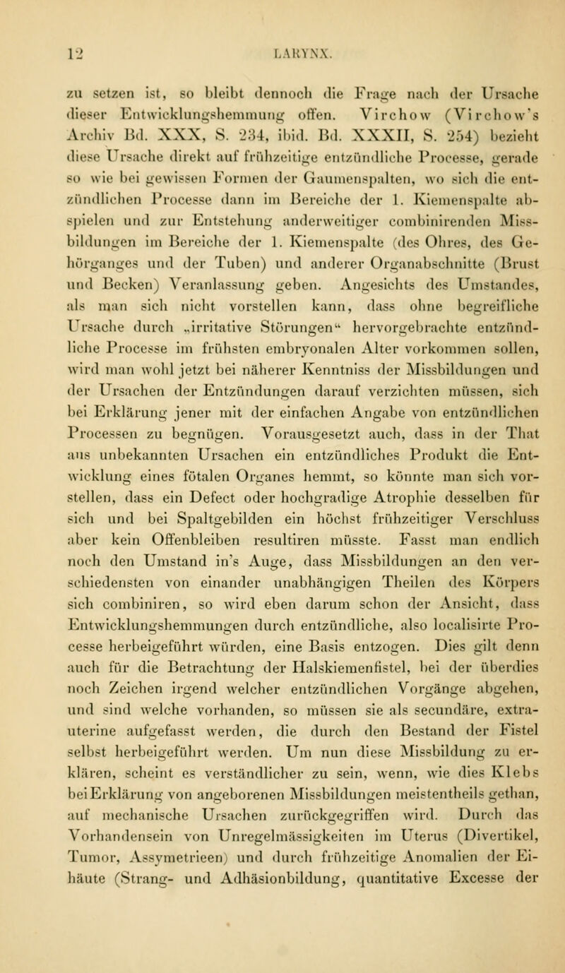 zu setzen ist, so bleibt dennoch die Frage nach der Ursache dieser Entwicklungshemmung offen. Virchow (Virchow'a Archiv Bd. XXX, S. 234, ibid. Bd. XXXII, S. 254) bezieht diese Ursache direkt auf frühzeitige entzündliche Processe, gerade so wie bei gewissen Formen der Gaumenspalten, wo sich die ent- zündlichen Processe dann im Bereiche der 1. Kiemenspalte al>- Bpielen und zur Entstehung anderweitiger combinirenden Miss- bildungen im Bereiche der 1. Kiemenspalte (des Ohres, des Ge- hörganges und der Tuben) und anderer Organabschnitte (Brust und Becken) Veranlassung geben. Angesichts des Umstandes, als man sich nicht vorstellen kann, dass ohne begreifliche Ursache durch „irritative Störungen hervorgebrachte entzünd- liche Processe im frühsten embryonalen Alter vorkommen sollen, wird man wohl jetzt bei näherer Kenntniss der Missbildungen und der Ursachen der Entzündungen darauf verzichten müssen, sich bei Erklärung jener mit der einfachen Angabe von entzündliehen Processen zu begnügen. Vorausgesetzt auch, dass in der That aus unbekannten Ursachen ein entzündliches Produkt die Ent- wicklung eines fötalen Organes hemmt, so könnte man sich vor- stellen, dass ein Defect oder hochgradige Atrophie desselben für sich und bei Spaltgebilden ein höchst frühzeitiger Verschluss aber kein Offenbleiben resultiren müsste. Fasst man endlich noch den Umstand in's Auge, dass Missbildungen an den ver- schiedensten von einander unabhängigen Theilen des Körpers sich combiniren, so wird eben darum schon der Ansicht, dass Entwicklungshemmungen durch entzündliche, also localisirte Pro- cesse herbeigeführt würden, eine Basis entzogen. Dies gilt denn auch für die Betrachtung der Halskiemenfistel, bei der überdies noch Zeichen irgend welcher entzündlichen Vorgänge abgehen, und sind welche vorhanden, so müssen sie als secundäre, extra- uterine aufgefasst werden, die durch den Bestand der Fistel selbst herbeigeführt werden. Um nun diese Missbildung zu er- klären, scheint es verständlicher zu sein, wenn, wie dies Klebs beiErklärung von angeborenen Missbildungen meistentheils gethan, auf mechanische Ursachen zurückgegriffen wird. Durch das Vorhandensein von Unregelmässigkeiten im Uterus (Divertikel, Tumor, Assymetrieen) und durch frühzeitige Anomalien der Ei- häute (Strang- und Adhäsionbildung, quantitative Excesse der