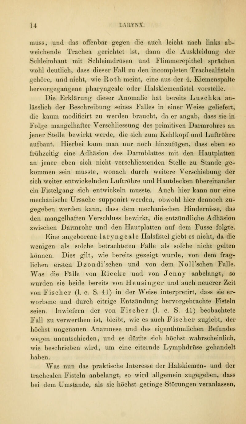 um—, und das offenbar gegen die auch leicht nach links ab- weichende Trachea gerichtet ist, dann die Auskleidung der Schleimhaut mit Sohleimdrüsen und fflimmerepithel sprachen wohl deutlich, dass dieser Fall zu i\en incompleten Trachealfisteln gehöre, und nicht, wie Roth meint, eine aus der 4. Kiemenspalte hervorgegangene pharyngeale »»der llalskiemenfistel vorstelle. Die Erklärung dieser Anomalie hat bereits Luschka an- Iasslich der Beschreibung seines Falles in einer Weise geliefert, die kaum moditicirt ZU werden braucht, da er angab, dass sie in Folge mangelhafter Verschliessung des primitiven Darmrohzes an jener Stelle bewirkt werde, die sich zum Kehlkopf und Luftröhre aufbaut. Hierbei kann man nur noch hinzufügen, dass eben so frühzeitig eine Adhäsion des Darmblattes mit den Hautplatten an jener eben sich nicht verschliessenden Stelle zu Stande ge- kommen sein musste, wonach durch weitere Verschiebung der sich weiter entwickelnden Luftröhre und Hautdecken übereinander ein Fistelgang sich entwickeln musste. Auch hier kann nur eine mechanische Ursache supponirt werden, obwohl hier dennoch zu- gegeben werden kann, dass dem mechanischen Hindernisse, das den mangelhaften Verschluss bewirkt, die entzündliche Adhäsion zwischen Darmrohr und den Hautplatten auf dem Fusse folgte. Eine angeborene laryngeale Halsfistel giebt es nicht, da die wenigen als solche betrachteten Fälle als solche nicht gelten können. Dies gilt, wie bereits gezeigt wurde, von dem frag- lichen ersten Dzondi'schen und von dem NolFschen Falle. Was die Fälle von Riecke und von Jenny anbelangt, so wurden sie beide bereits von Heusinger und auch neuerer Zeit von Fischer (1. c. S. 41) in der Weise interpretirt, dass sie er- worbene und durch eitrige Entzündung hervorgebrachte Fisteln seien. Inwiefern der von Fischer (1. c. S. 41) beobachtete Fall zu verwerthen ist, bleibt, wie es auch Fischer zugiebt, der höchst ungenauen Anamnese und des eigenthümlichen Befundes wegen unentschieden, und es dürfte sich höchst wahrscheinlich, wie beschrieben wird, um eine eiternde Lymphdrüse gehandelt haben. Was nun das praktische Interesse der Halskiemen- und der trachealen Fisteln anbelangt, so wird allgemein zugegeben, dass bei dem Umstände, als sie höchst geringe Störungen veranlassen,