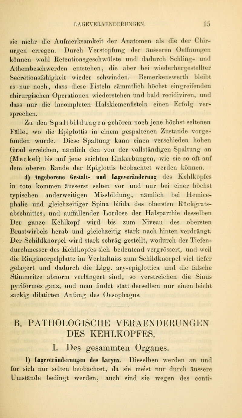 LAGEVEftAENDERUNGEN. I.> sie mehr die Aufmerksamkeit der Anatomen ale die der Chir- urgen erregen. Durch Verstopfung der äusseren Oeffnungen können wohl Retentionsgesehwfilste und dadurch Schling- und Atembeschwerden entstehen, die aber bei wiederhergestellter SeeretionsfäMgkeit wieder schwinden. Bemerkenswert!] bleibt es nur noeli, dass diese Fisteln sämmtlich höchst eingreifenden chirurgischen Operationen wiederstehen und bald reeidiviren, und dass nur die incompleten Halskiemenfisteln einen Erfolg ver- sprechen. Zu den Spaltbildungen gehören noch jene höchst seltenen Fälle, wo die Epiglottis in einem gespaltenen Zustande vorgen funden wurde. Diese Spaltung kann einen verschieden hohen Grad erreichen, nämlich den von der vollständigen Spaltung an (Meckel) bis auf jene seichten Einkerbungen, wie sie so oft auf dem oberen Rande der Epiglottis beobachtet werden können. 4) Angeborene Gestalt- und Lagcveränderiing des Kehlkopfes in toto kommen äusserst selten vor und nur bei einer höchst typischen anderweitigen Missbildung, nämlich bei Hemiee- phalie und gleichzeitiger Spina bifida des obersten Rückgrats- abschnittes, und auffallender Lordose der Halsparthie desselben Der ganze Kehlkopf wird bis zum Niveau des obersten Brustwirbels herab und gleichzeitig stark nach hinten verdrängt. Der Schildknorpel wird stark schräg gestellt, wodurch der Tiefen- durchmesser des Kehlkopfes sich bedeutend vergrössert, und weil die Ringknorpelplatte im Verhältniss zum Schildknorpel viel tiefer gelagert und dadurch die Ligg. ary-epiglottica und die falsche Stimmritze abnorm verlängert sind, so verstreichen die Sinus puriformes ganz, und man findet statt derselben nur einen leicht sackig dilatirten Anfang des Oesophagus. B. PATHOLOGISCHE VERAENDERUNGEN DES KEHLKOPFES. I. Des gesammten Organes. 1) Lageverändcriuigen des Larynx. Dieselben werden an und für sich nur selten beobachtet, da sie meist nur durch äussere Umstände bedingt werden, auch sind sie wegen des conti-