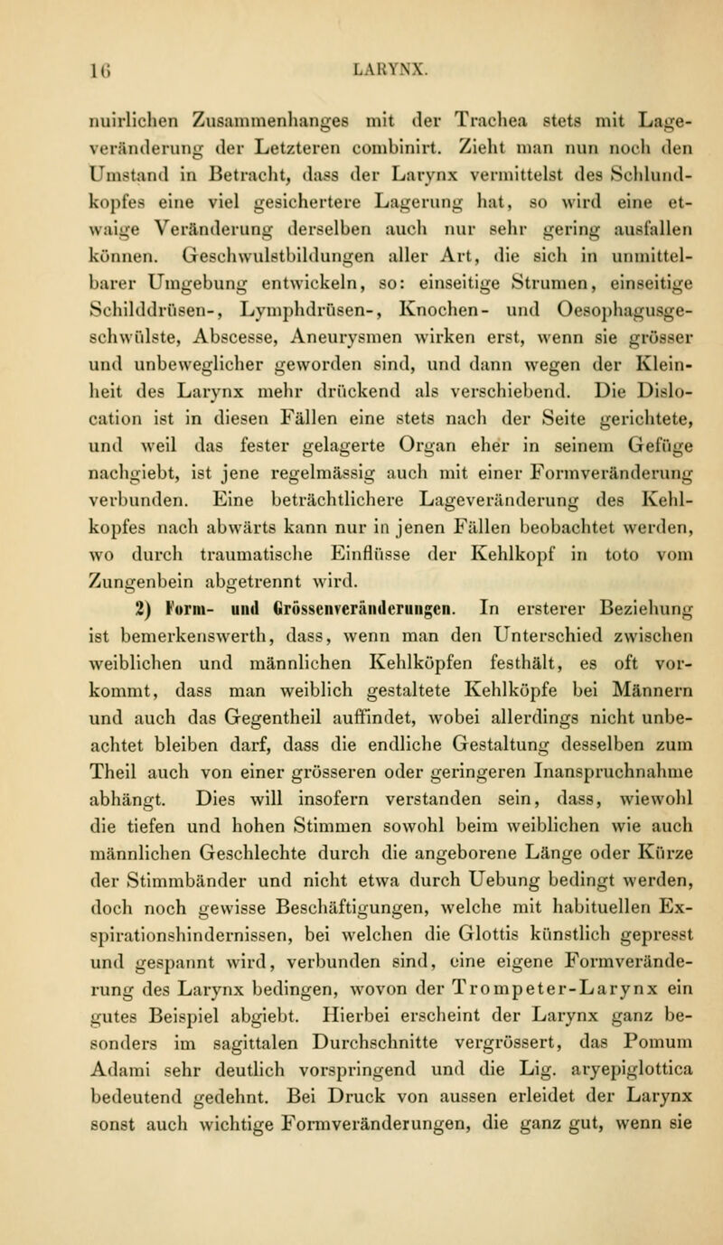 nuirlichen Zusammenhanges mit der Trachea stets mit Lage- Veränderung der Letzteren combinirt. Zieht man nun muh den Umstand in Betracht, dass der Larynx vermittelst des Sohlund- kopfea eine viel gesichertere Lagerung hat, so wird eine et- waige Veränderung derselben auch nur sehr gering ausfallen können. Gesehwulstbildungen aller Art, die sich in unmittel- barer Umgebung entwickeln, so: einseitige Strumen, einseitige Schilddrüsen-, Lymphdrüsen-, Knochen- und Oesophagusge- schwülste, Abscesse, Aneurysmen wirken erst, wenn sie grösser und unbeweglicher geworden sind, und dann wegen der Klein- heit des Larynx mehr drückend als verschiebend. Die Dislo- cation ist in diesen Fällen eine stets nach der Seite gerichtete, und weil das fester gelagerte Organ eher in seinem Gefüge oachgiebt, ist jene regelmässig auch mit einer Formveränderimg verbunden. Eine beträchtlichere Lageveränderung des Kehl- kopfes nach abwärts kann nur in jenen Fällen beobachtet werden, wo durch traumatische Einflüsse der Kehlkopf in toto vom Zungenbein abgetrennt wird. 2) Form- und Grosscnverändcruiigcn. In ersterer Beziehung ist bemerkenswerth, dass, wenn man den Unterschied zwischen weiblichen und männlichen Kehlköpfen festhält, es oft vor- kommt, dass man weiblich gestaltete Kehlköpfe bei Männern und auch das Gegentheil auffindet, wobei allerdings nicht unbe- achtet bleiben darf, dass die endliche Gestaltung desselben zum Theil auch von einer grösseren oder geringeren Inanspruchnahme abhängt. Dies will insofern verstanden sein, dass, wiewohl die tiefen und hohen Stimmen sowohl beim weiblichen wie auch männlichen Geschlechte durch die angeborene Länge oder Kürze der Stimmbänder und nicht etwa durch Uebung bedingt werden, doch noch gewisse Beschäftigungen, welche mit habituellen Ex- spirationshindernissen, bei welchen die Glottis künstlich gepresst und gespannt wird, verbunden sind, eine eigene Formverände- rung des Larynx bedingen, wovon der Trompeter-Larynx ein gutes Beispiel abgiebt. Hierbei erscheint der Larynx ganz be- sonders im sagittalen Durchschnitte vergrössert, das Pomum Adami sehr deutlich vorspringend und die Lig. aryepiglottica bedeutend gedehnt. Bei Druck von aussen erleidet der Larynx sonst auch wichtige Formveränderungen, die ganz gut, wenn sie