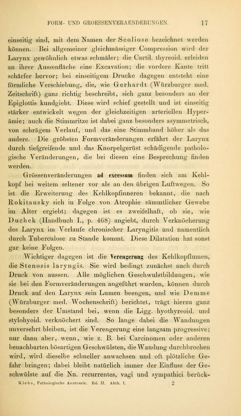 einseitig sind, mit dem Namen der Söoliose bezeichnet werden können. Txii allgemeiner gleiebmässiger Compression wird der Larynx gewöhnlich etwas schmäler; die Cartil. thyreoid. erleiden an ihrer Aussenfläohe eine Excavation; die vordere Kante tritt schärfer hervor; bei einseitigem Drucke dagegen entsteht ein«: förmliche Verschiebimg, die, wie Gerhardt (Würzburger med. Zeitschrift) ganz richtig beschreibt, sich ganz besondere an der Epiglottis knndgiebt. Diese wird schief gestellt und ist einseitig Stärker entwickelt wegen der gleichzeitigen arteriellen Hyper- ämie?; auch die Stimmritze ist dabei ganz besonders asymmetrisch, von schrägem Verlauf, und das eine Stimmband höher als das andere. Die gröbsten Formveränderungen erfährt der Larynx durch tiefgreifende und das Knorpelgerdst schädigende patholo- gische Veränderungen, die bei diesen eine Besprechung finden werden. Grössen Veränderungen ad excessum finden sich am Kehl- kopf bei weitem seltener vor als an den übrigen Luftwegen. So ist die Erweiterung des Kehlkopfinneren bekannt, die nach Rokitansky sich in Folge von Atrophie sämmtlicher Gewebe im Alter ergiebt; dagegen ist es zweifelhaft, ob sie, wie Duchek (Handbuch I., p. 468) angiebt, durch Verknöcherung des Larynx im Verlaufe chronischer Laryngitis und namentlich durch Tuberculose zu Stande kommt. Diese Dilatation hat sonst gar keine Folgen. Wichtiger dagegen ist die Verengerung des Kehlkopflumen, die Stenosis laryngis. Sie wird bedingt zunächst auch durch Druck von aussen. Alle möglichen Geschwulstbildungen, wie sie bei den Formveränderungen angeführt wurden, können durch Druck auf den Larynx sein Lumen beengen, und wie Demme (Würzburger med. Wochenschrift) berichtet, trägt hierzu ganz besonders der Umstand bei, wenn die Ligg. hyothyreoid. und stylohyoid. verknöchert sind. So lange dabei die Wandungen unversehrt bleiben, ist die Verengerung eine langsam progressive; nur dann aber, wenn, wie z. B. bei Carcinomen oder anderen benachbarten bösartigen Geschwülsten, die Wandung durchbrochen wird, wird dieselbe schneller anwachsen und oft plötzliche Ge- fahr bringen; dabei bleibt natürlich immer der Einfluss der Ge- schwülste auf die Nn. recurrentes, vagi und sympathici berück- Klebs, Pathologische Anatomie. Bd. II. Abth. I. 2