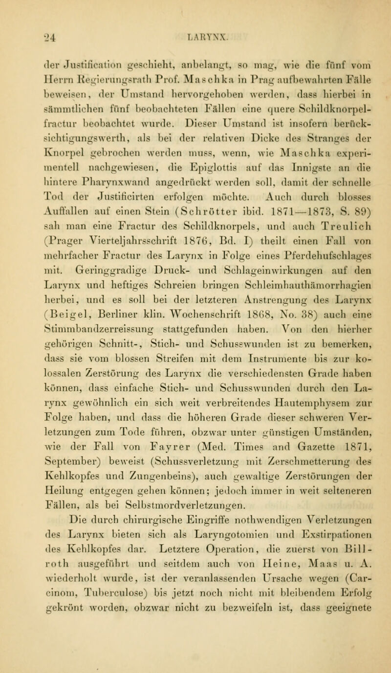 •_>4 LARYNX der Justification geschieht, anbelangt, so mag, wie die fünf vom Herrn Regierungsrath Prof. Masohka in Prag aufbewahrten Fälle beweisen, der Umstand hervorgehoben werden, dass hierbei in Bftmmtliohen fünf beobachteten Fällen eine quere Schildknorpel- fractur beobachtet wurde. Dieser Umstand ist insofern berfick- sichtignngswerth, als bei der relativen Dicke des Stranges der Knorpel gebrochen werden nuiss, wenn, wie Masclikti experi- mentell nachgewiesen, die Epiglottis anf das Innigste an die hintere Pharvnxwand angedrückt werden soll, damit der schnelle Tod der JustiHcirten erfolgen möchte. Auch durch blosses Auffallen auf einen Stein (Sehrotter ibid. 1871 — 1873, S. 89) sah man eine Fractur des Schildknorpels, und auch Treulich (Prager Vierteljahrsschrift 1876, Bd. I) theilt einen Fall von mehrfacher Fractur des Larvnx in Folge eines Pferdehufschlages mit, Geringgradige Druck- und Schlageinwirkungen auf den Larvnx und heftiges Schreien bringen Schleimhauthämorrhagien herbei, und es soll bei der letzteren Anstrengung des Larvnx (Beigel, Berliner klin. Wochenschrift 1868, No. 38) auch eine Stinunbandzerreissung stattgefunden haben. Von den hierher gehörigen Schnitt-, Stich- und Schusswunden ist zu bemerken, dass sie vom blossen Streifen mit dem Instrumente bis zur ko- lossalen Zerstörung des Larynx die verschiedensten Grade haben können, dass einfache Stich- und Schusswunden durch den La- rynx gewöhnlich ein sich weit verbreitendes Hautemphysem zur Folge haben, und dass die höheren Grade dieser schweren Ver- letzungen zum Tode führen, obzwar unter günstigen Umständen, wie der Fall von Fayrer (Med. Times and Gazette 18-71, September) beweist (Schussverletzung mit Zerschmetterung des Kehlkopfes und Zungenbeins), auch gewaltige Zerstörungen der Heilung entgegen gehen können; jedoch immer in weit selteneren Fällen, als bei Selbstmordverletzungen. Die durch chirurgische Eingriffe notwendigen Verletzungen des Larvnx bieten sich als Laryngotomien und Exstirpationen des Kehlkopfes dar. Letztere Operation, die zuerst von Bill- poth ausgeführt und seitdem auch von Heine, Maas u. A. wiederholt wurde, ist der veranlassenden Ursache wegen (Car- cinom, Tuberculose) bis jetzt noch nicht mit bleibendem Erfolg gekrönt worden, obzwar nicht zu bezweifeln ist, dass geeignete