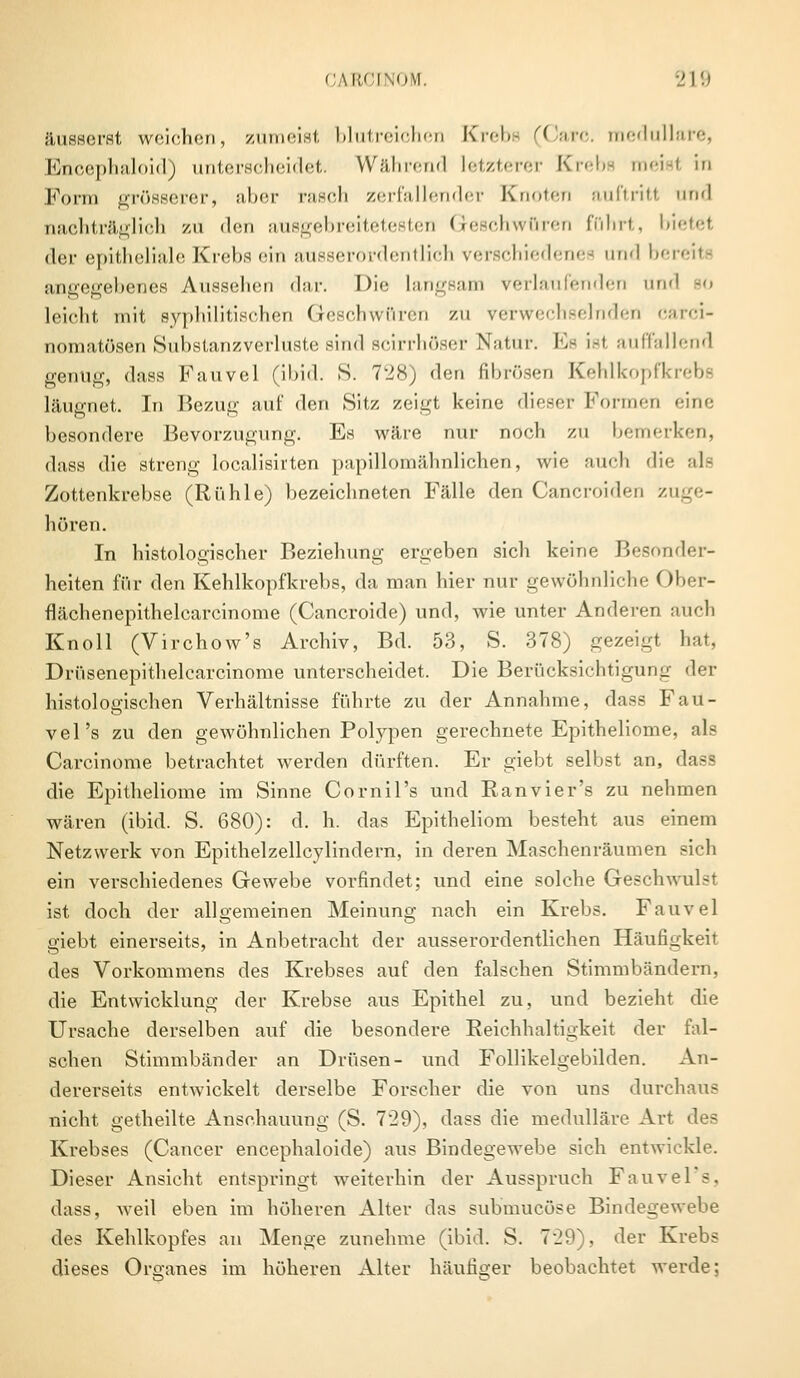 äusserst weichen, zumeist blutreichen Krebe (Carc. medulläre, Encephaloid) unterscheidet. Während letzterer Krebe roeisl in Form grösserer, aber rasen zerfallender Knoten auftritt und nachträglich zu den ausgebreitetesten Geschwüren föhrt, bietet der epitheliale Krebs ein ausserordentlich verschiedenes und bereit« angegebenes Aussehen dar. Die langsam verlaufenden und so leicht mit syphilitischen Geschwüren zu verwechselnden carci- nomatösen Substanzverluste sind scirrhöser Natur. Es isl auffallend genug, dass Fauvel (ibid. S. 728) den fibrösen Kehlkopfkrebs läugnet. In Bezug auf den Sitz zeigt keine dieser Formen eine besondere Bevorzugung. Es wäre nur noch zu bemerken, dass die streng localisirten papillomähnlichen, wie auch die als Zottenkrebse (Rühle) bezeichneten Fälle den Cancroiden zuge- hören. In histologischer Beziehung ergeben sich keine Besonder- heiten für den Kehlkopfkrebs, da man hier nur gewöhnliche Ober- flächenepithelcarcinome (Cancroide) und, wie unter Anderen auch Knoll (Virchow's Archiv, Bd. 53, S. 378) gezeigt hat, Drüsenepithelcarcinome unterscheidet. Die Berücksichtigung der histologischen Verhältnisse führte zu der Annahme, dass Fau- vel's zu den gewöhnlichen Polypen gerechnete Epitheliome, als Carcinome betrachtet werden dürften. Er giebt selbst an, dass die Epitheliome im Sinne Cornil's und Ranvier's zu nehmen wären (ibid. S. 680): d. h. das Epitheliom besteht aus einem Netzwerk von Epithelzellcylindern, in deren Maschenräumen sich ein verschiedenes Gewebe vorfindet; und eine solche Geschwulst ist doch der allgemeinen Meinung nach ein Krebs. Fauvel giebt einerseits, in Anbetracht der ausserordentlichen Häufigkeit des Vorkommens des Krebses auf den falschen Stimmbändern, die Entwicklung der Krebse aus Epithel zu, und bezieht die Ursache derselben auf die besondere Reichhaltigkeit der fal- schen Stimmbänder an Drüsen- und Follikelgebilden. An- dererseits entwickelt derselbe Forscher die von uns durchaus nicht getheilte Anschauung (S. 729), dass die medulläre Art des Krebses (Cancer eneephaloide) aus Bindegewebe sich entwickle. Dieser Ansicht entspringt weiterhin der Ausspruch Fauvel s. dass, Aveil eben im höheren Alter das submueöse Bindegewebe des Kehlkopfes an Menge zunehme (ibid. S. 729), der Krebs dieses Organes im höheren Alter häufiger beobachtet werde;