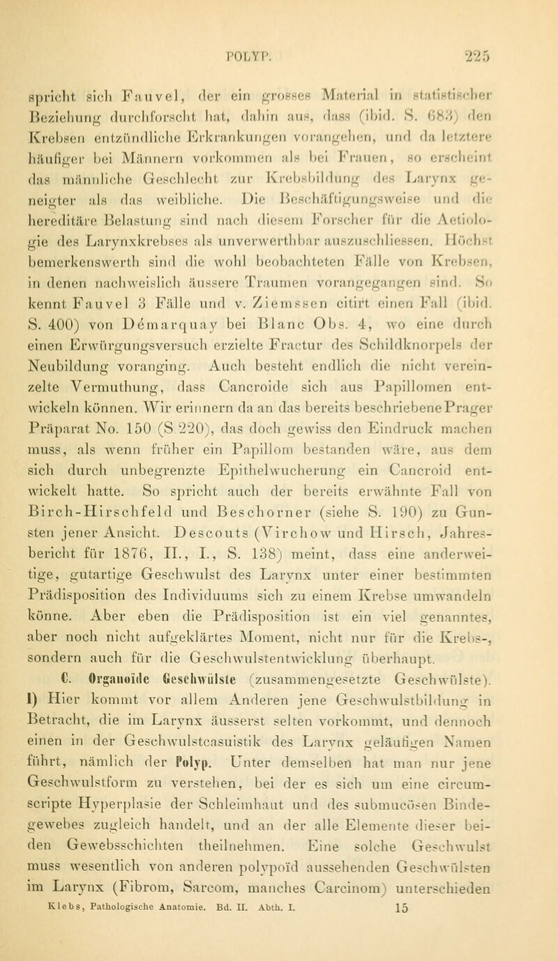 POLYP. spricht sich Fauvel, der ein Material in statistischer Beziehung durchforscht hat, dahin aus, dass (ibid. 8. 683) den Krebsen entzündliche Erkrankungen vorangehen, und da letztere häufiger bei Männern vorkommen als bei Frauen, so erscheinl das männliche Geschlecht zur Krebsbildung des Lai oeigter als das weibliche. Die Beschäftigungsweise und die hereditäre Belastung sind oach diesem Forscher für die Ätiolo- gie des Larynxkrebses als unverwerthbar auszuschliessen. Höchsi bemerkenswerth sind die wohl beobachteten Fälle von Krebsen, in denen nachweislich äussere Traumen vorangegangen sind. So kennt Fauvel 3 Fälle und v. Ziemssen citiift einen Fall (ibid. S. 400) von Demarquay bei Blanc Obs. 4, wo eine durch einen Erwürgungsversuch erzielte Fractur des Schildknorpeh Neubildung voranging. Auch besteht endlich die nicht verein- zelte Vermuthung, dass Cancroide sich aus Papillomen ent- wickeln können. Wir erinnern da an das bereits beschriebene Prager Präparat No. 150 (S 220), das doch gewiss den Eindruck machen muss, als wenn früher ein Papillom bestanden wäre, aus dem sich durch unbegrenzte Epithelwucherung ein Cancroid ent- wickelt hatte. So spricht auch der bereits erwähnte Fall von Birch-Hirschfeld und Beschorner (siehe S. 190) zu Gun- sten jener Ansicht. Descouts (Virchow und Hirsch, Jahres- bericht für 1876, IL, I., S. 138) meint, dass eine anderwei- tige, gutartige Geschwulst des Larvnx unter einer bestimmten Prädisposition des Individuums sich zu einem Krebse umwandeln könne. Aber eben die Prädisposition ist ein viel genanntes, aber noch nicht aufgeklärtes Moment, nicht nur für die Krebs-, sondern auch für die Geschwulstentwicklung überhaupt. C. Organoide Geschwülste (zusammengesetzte Geschwülste). 1) Hier kommt vor allem Anderen jene Geschwulstbilduni: in Betracht, die im Larvnx äusserst selten vorkommt, und dennoch einen in der Gesehwulstcnsuistik des Larvnx geläutigen Namen führt, nämlich der Polyp. Unter demselben hat man nur jene Geschwulstform zu verstehen, bei der es sich um eine circum- scripte Hyperplasie der Schleimhaut und des subinucösen Binde- gewebes zugleich handelt, und an der alle Elemente dieser bei- den Gewebsschichten theilnehmen. Eine solche Geschwulst muss wesentlich von anderen polypo'id aussehenden Geschwülsten im Larynx (Fibrom, Sarcom, manches Careinom) unterschieden Klebs, Pathologische Anatomie. Bd. U. Abth. I. 15