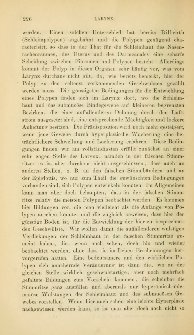 werden. Einen Bolchen Unterschied hat bereits Billroth (Schleimpolypen) angebahnt and die Polypen genügend oha- raoterisirt, bo dass in der Thal für die Schleimhaul des Nasen- rachenraumes, des Uterus und des Darmcanales eine Bcharfe Scheidung zwischen Fibromen und Polypen besteht Allerdings kommt der Polyp in diesen Organen sehr häufig vor, was vom Larvnx durchaus nicht gilt, da, wie bereits bemerkt, hier der Polyp zu den scheust vorkommenden Geschwülsten gezahlt werden muss. Die günstigsten Bedingungen für < 1 i*■ Kutwickluni; eines l'ulypen Hiulen sich im Larvnx dort, wo die Schleim- haut und das Bubmucöse Bindegewebe auf kleineren begrenzten Bezirken, die einer auffallenderen Dehnung durch den Luft- atrom ausgesetzt sind, eine entsprechende Mächtigkeil und lockere Anheftung besitzen. Die Prädisposition wird noch mehr gesteigert, wenn jene Gewebe durch hyperplastische Wucherung eine be- trächtlichere Schwellung und Lockerung erfahren. Diese Bedin- gungen finden wir am vollständigsten erfüllt zunächst an einer sehr engen Stelle des Larvnx. nämlich in <\n- falschen Stimm- ritze; es ist aber durchaus nicht ausgeschlossen, dass auch an anderen Stellen, z. B. an den falschen Stimmbändern und an der Epiglottis, wo nur zum Theil die gewünschten Bedingungen vorhanden sind, sieh Polypen entwickeln könnten. Im Allgemeinen kann man aber doch behaupten, dass in der falschen Stimm- ritze relativ die meisten Polypen beobachtet werden. Ms kommen hier Bildungen vor, die man vielleicht als die Anfänge von Po- lypen ansehen könnte, und die zugleich beweisen, dass hier der günstige Boden ist, für die Entwicklung der hier zu besprechen- den Geschwülste. Wir wollen damit die auffallenderen wulstigen Verdickungen der Schleimhaut in der falschen Stimmritze ge- meint haben, die, wenn auch selten, doch hin und wieder beobachtet werden, ohne dass sie im Leben Erscheinungen her- vorgerufen hätten. Eine bedeutsamere und den wirklichen Po- lypen sich annähernde Veränderung ist dann die, wo an der «deichen Stelle wirklich geschwulstartige, aber noch mehrfach gefaltete Bildungen zum Vorschein kommen, die scheinbar die Stimmritze ganz ausfüllen und abermale nur hyperämisch-öde- matöse Wulstungen der Schleimhaut und dee submucösen Ge- webes vorstellen. Wenn hier auch schon eine leichte Hyperplasie nachgewiesen werden kann, so ist man aber doch noch nicht so