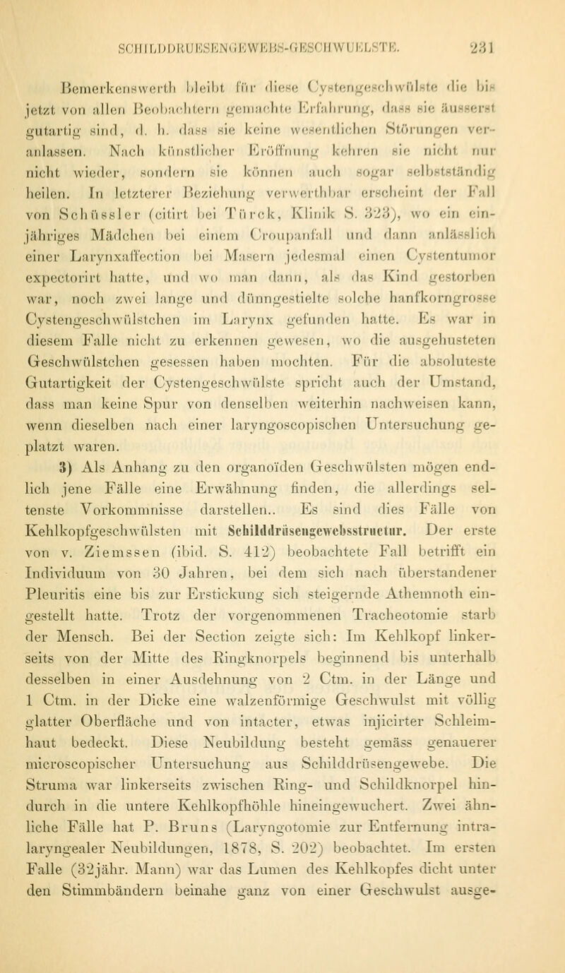 Bemerkenswert^ bleibt für diese Cystengeschwölste die bis jetzt von allen Beobachtern gemachte Erfahrung, dase Bie äu gutartig sind, il. I). dass sie keine wesentlichen Störungen ver- anlassen. Nach künstlicher Eröffnung kehren sie nicht nur nicht wieder, sondern sie können auch sogar selbstständig heilen. In letzterer Beziehung verwerthbar erscheint der Fall von Sohüssler (citirt bei Türok, Klinik S. 323), wo ein ein- jähriges Mädchen bei einem Croupanfall und dann anlä einer Larynxaffection bei Masern jedesmal einen Cystentumor expectorirt hatte, Und wo man dann, als das Kind gestorben war, noch zwei lange und dünngestielte solche hanfkorngrosse Cystengeschwülstchen im Larynx gefunden hatte. Es war in diesem Falle nicht zu erkennen gewesen, wo die ausgehusteten Geschwülstchen gesessen haben mochten. Für die absoluteste Gutartigkeit der Cystengeschwülste spricht auch der Umstand, dass man keine Spur von denselben weiterhin nachweisen kann, wenn dieselben nach einer laryngoscopischen Untersuchung ge- platzt waren. 3) Als Anhang zu den organoiden Geschwülsten mögen end- lich jene Fälle eine Erwähnung rinden, die allerdings sel- tenste Vorkommnisse darstellen.. Es sind dies Fälle von Kehlkopfgeschwülsten mit Schilddrüseiigewebsstructiir. Der erste von v. Ziemssen (ibid. S. 412) beobachtete Fall betrifft ein Individuum von 30 Jahren. bei dem sich nach uberstandener Pleuritis eine bis zur Erstickung sich steigernde Atheinnoth ein- gestellt hatte. Trotz der vorgenommenen Tracheotomie starb der Mensch. Bei der Section zeigte sich: Im Kehlkopf linker- seits von der Mitte des Ringknorpels beginnend bis unterhalb desselben in einer Ausdehnung von 2 Ctm. in der Länge und 1 Ctm. in der Dicke eine walzenförmige Geschwulst mit völlig glatter Oberfläche und von intacter, etwas injicirter Schleim- haut bedeckt. Diese Neubildung besteht gemäss genauerer microscopischer Untersuchung aus Schilddrüsengewebe. Die Struma war linkerseits zwischen Ring- und Schildknorpel hin- durch in die untere Kehlkopfhöhle hineingewuchert. Zwei ähn- liche Fälle hat P. Bruns (Larvngotomie zur Entfernung intra- larvngealer Neubildungen. 1878, S. 202) beobachtet. Im ersten Falle (32jähr. Mann) war das Lumen des Kehlkopfes dicht unter den Stimmbändern beinahe ganz von einer Geschwulst ausge-