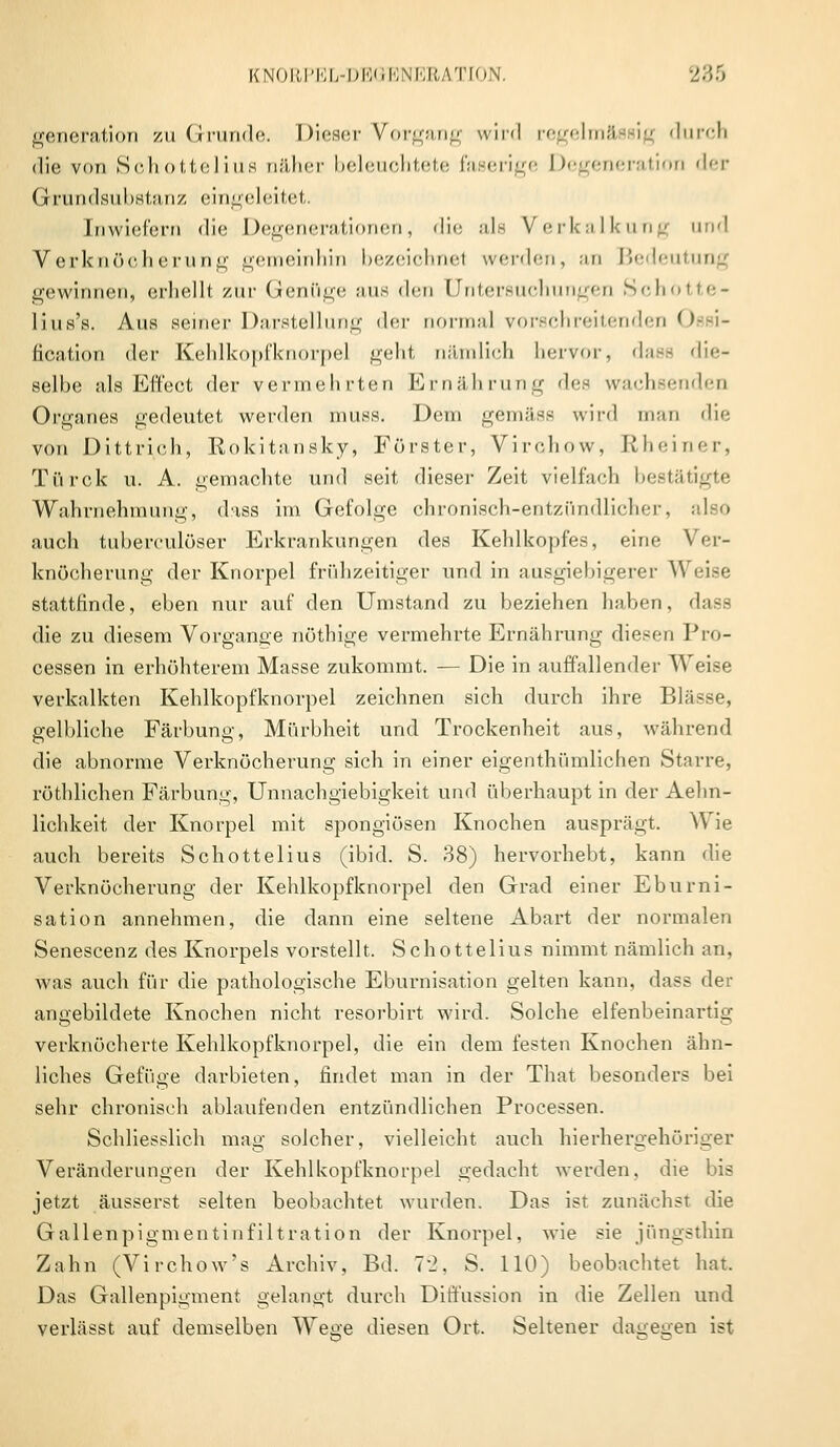 generation zu Grunde. Dieser Vorgang wird regelmfl ig durch die von Sohottelius näher beleuchtete faserige Degeneration der Grundsubstanz eingeleitet. Inwiefern die Degcneratinnen, die als Verkalkung und Verknöcherung gemeinhin bezeichnel werden, an Bedeutung gewinnen, erhellt zur Genüge aus den Untersuchungen Schotte- lius's. Aus seiner Darstellung der normal rorschreitenden Ossi- ficiition der Kehlkopfknorpel geht nämlich hervor, dase die- selbe als Effect der vermehrten Ernährung den wachsenden Organes gedeutet werden muss. Dem gemäss wird man die von Dittrich, Rokitansky, Förster, Virchow, Rheiner, Türck u. A. gemachte und seit dieser Zeit vielfach bestätigte Wahrnehmung, dass im Gefolge chronisch-entzündlicher, auch tuberculöser Erkrankungen des Kehlkopfes, eine Ver- knöcherung der Knorpel frühzeitiger und in ausgiebigerer Weise stattfinde, eben nur auf den Umstand zu beziehen haben, dass die zu diesem Vorgange nöthige vermehrte Ernährung diesen Pro- cessen in erhöhterem Masse zukommt. — Die in auffallender Weise verkalkten Kehlkopfknorpel zeichnen sich durch ihre Blässe, gelbliche Färbung, Mürbheit und Trockenheit aus, während die abnorme Verknöcherung sich in einer eigentümlichen Starre, röthliohen Färbung, Unnachgiebigkeit und überhaupt in der Aehn- lichkeit der Knorpel mit spongiösen Knochen ausprägt. Wie auch bereits Schottelius (ibid. S. 38) hervorhebt, kann die Verknöcherung der Kehlkopfknorpel den Grad einer Eburni- sation annehmen, die dann eine seltene Abart der normalen Senescenz des Knorpels vorstellt. Schottelius nimmt nämlich an, was auch für die pathologische Eburnisation gelten kann, dass der angebildete Knochen nicht resorbirt wird. Solche elfenbeinartig verknöcherte Kehlkopfknorpel, die ein dem festen Knochen ähn- liches Gefüge darbieten, findet man in der That besonders bei sehr chronisch ablaufenden entzündlichen Processen. Schliesslich mag solcher, vielleicht auch hierhergehöriger Veränderungen der Kehlkopfknorpel gedacht werden, die bis jetzt äusserst selten beobachtet wurden. Das ist zunächst die Gallenpigmentinfiltration der Knorpel, wie sie jüngsthin Zahn (Virchow's Archiv, Bd. 72, S. 110) beobachtet hat. Das Gallenpigment gelangt durch Diffussion in die Zellen und verlässt auf demselben Wege diesen Ort. Seltener dagegen ist