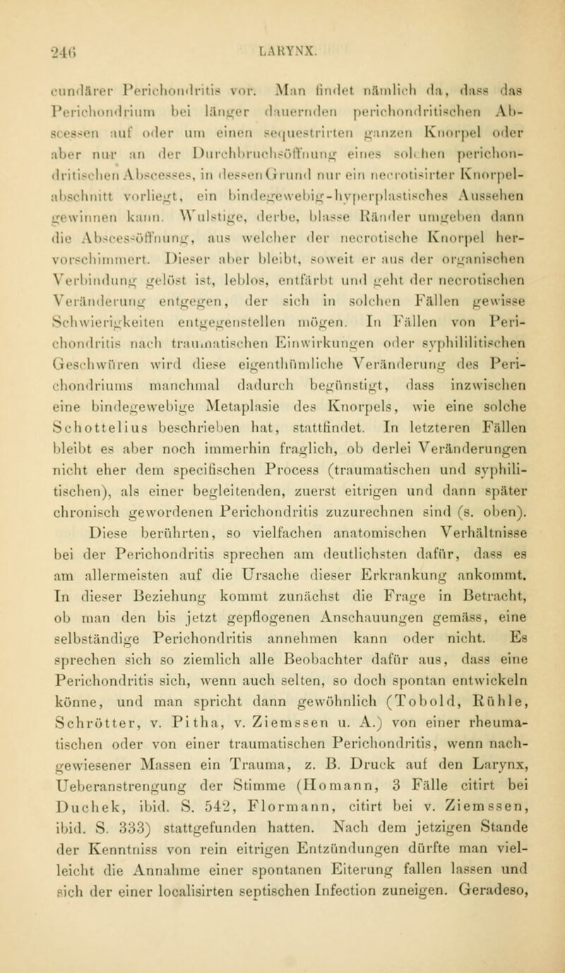 cundärer Perichondritis vor: Man findet nämlich da, dass das Perichondrium bei länger dauernden perichondri tischen Ab- i riiit' oder um einen sequestrirten ganzen Knorpel oder aber mir an der Durchbruchsöffnung ein«- solchen perichon- d ritischen Abscesses, in dessen Grund nur ein necrotisirter Knorpel- abschnitl vorliegt, ein bindegewebig-hyperplastisches Aussehen gewinnen kann. Wulstige, derbe, blasse Ränder umgeben dann die Abscessöffnung, aus welcher der necrotische Knorpel her- vorschimmert. Dieser aber bleibt, soweit er aus der organischen Verbindung gelöst ist, leblos, entfärbt und geht der necrotischen Veränderung entgegen, der sich in solchen Fällen gewisse Schwierigkeiten entgegenstellen mögen. In Fällen von Peri- chondritis nach trau inatischen Einwirkungen oder syphililitischen Geschwüren wird diese eigentümliche Veränderung ^^^ Peri- chondriums manchmal dadurch begünstigt, dass inzwischen eine bindegewebige Metaplasie des Knorpels, wie eine solche Schottelius beschrieben hat, stattfindet. In letzteren Fällen bleibt es aber noch immerhin fraglich, oh derlei Veränderungen nicht eher dem specilisehen Processi (traumatischen und syphili- tischen), als einer begleitenden, zuerst eitrigen und dann später chronisch gewordenen Perichondritis zuzurechnen sind (s. oben). Diese herührten, so vielfachen anatomischen Verhältnisse bei der Perichondritis sprechen am deutlichsten dafür, dass es am allermeisten auf die Ursache dieser Erkrankung ankommt. In dieser Beziehum;' kommt zunächst die Frage in Betracht, ob man den his jetzt gepflogenen Anschauungen gemäss, eine selbständige Perichondritis annehmen kann oder nicht. Es sprechen sich so ziemlich alle Beobachter dafür aus, dass eine Perichondritis sich, wenn auch selten, so doch spontan entwickeln könne, und man spricht dann gewöhnlich (Tobold, Rühle, Schrötter, v. Pitha, v. Ziemssen u. A.) von einer rheuma- tischen oder von einer traumatischen Perichondritis, wenn nach- gewiesener Massen ein Trauma, z. B. Druck auf den Laiynx, Feheranstrengung der Stimme (Homann, 3 Fälle citirt bei Duchek, ibid. S. 542, Flormann, citirt hei v. Ziemssen, ibid. S. 333) stattgefunden hatten. Nach dem jetzigen Stande der Kenntniss von rein eitrigen Entzündungen dürfte man viel- leicht die Annahme einer spontanen Eiterung fallen lassen und sich der einer localisirten septischen Infection zuneigen. Geradeso,