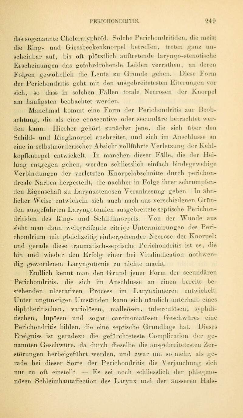 das sogenannte Choleratyphold. Solehe Perichondritiden, die meid die Ring- und Giessbeckenknorpel betreffen, treten ganz un- scheinbar auf, bis oft plötztlich auftretende laryngo-stenotische Erscheinungen das gefahrdrohende Leiden verrathen, an deren Folgen gewöhnlich die Leute zu Grunde gehen. Diese Form der Periohondritis geht mit den ausgebreitetesten Eiterungen vov sich, so dass in solchen Fällen totale Necrosen der Knorpel am häufigsten beobachtet werden. Manchmal kommt eine Form der Periohondritis zur Beob- achtung, die als eine consecutive oder seeundäre betrachtet wer- den kann. Hierher gehört zunächst jene, die sich über den Schild- und Ringknorpel ausbreitet,, und eich im Anschlüsse an eine in selbstmörderischer Absicht vollführte Verletzung der Kehl- kopfknorpel entwickelt. In manchen dieser Fälle, die der Hei- lung entgegen gehen, werden schliesslich einfach bindegewebige Verbindungen der verletzten Knorpelabschnitte durch perichon- dreale Narben hergestellt, die nachher in Folge ihrer schrumpfen- den Eigenschaft zu Larynxstenosen Veranlassung geben. In ähn- licher Weise enüvickeln sich auch nach aus verschiedenen Grün- den ausgeführten Laryngotomien ausgebreitete septische Perichon- dritiden des Ring- und Schildknorpels. Von der Wunde aus sieht man dann weitgreifende eitrige Unterminirungen des Peri- chondrium mit gleichzeitig einhergehender Necrose der Knorpel; und gerade diese traumatisch-septische Periohondritis ist es, die hin und wieder den Erfolg einer bei Vitalindication nothwen- dig gewordenen Laryngotomie zu nichte macht. Endlich kennt man den Grund jener Form der seeundären Periohondritis, die sich im Anschlüsse an einen bereits be- stehenden ulcerativen Process im Larynxinneren entwickelt. Unter ungünstigen Umständen kann sich nämlich unterhalb eines diphtherischen, variolösen, malleösen, tuberculösen, syphili- tischen, lupösen und sogar carcinomatösen Geschwüres eine Periohondritis bilden, die eine septische Grundlage hat. Dieses Ereigniss ist geradezu die gefürchteteste Complication der ge- nannten Geschwüre, da durch dieselbe die ausgebreitetesten Zer- störungen herbeigeführt werden, und zwar um so mehr, als ge- rade bei dieser Sorte der Periohondritis die Verjauchung sieh nur zu oft einstellt. — Es sei noch schliesslich der phlegmo- nösen Schleimhautaffection des Larvnx und der äusseren Hals-