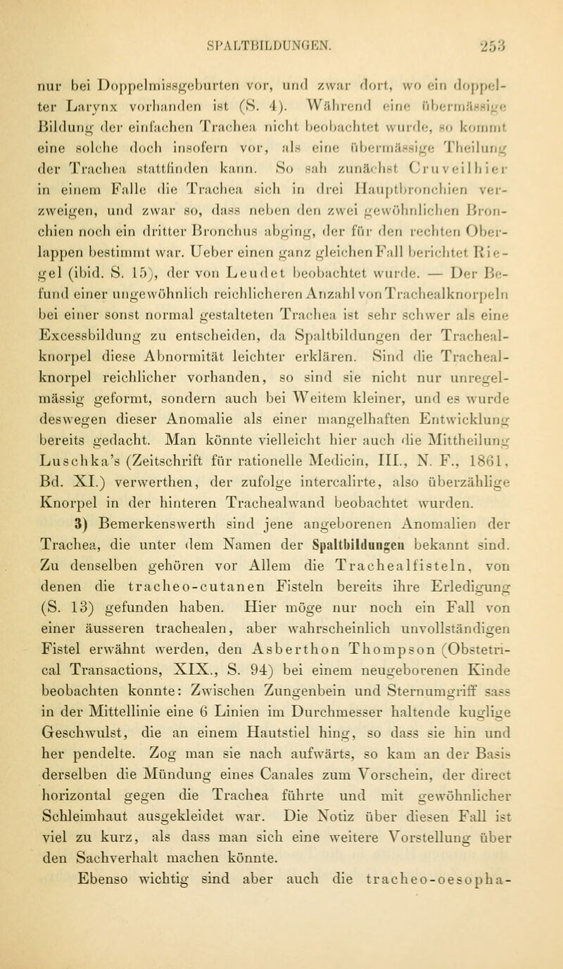 nur bei Doppelmissgeburten vor, und zwar dort, wo ein doppel- ter Liuynx vorhanden ist, (S. 4). Während <in<' QbermS Bildung der einfachen Trachea nicht beobachtel wurde, 90 kommt eine solche doch insofern vor, als «-in<- übermässige Theilung der Trachea stattfinden kann. So Bah zunächst Cruveilhier in einem Falle die Trachea sich in drei Hauptbronchien ver- zweigen, und zwar so, dass neben den zwei gewöhnlichen Bron- chien noch ein dritter Bronchus abging, der fßr den rechten Ober- lappen bestimmt war. Ueber einen ganz gleichen Fall berichtet Rie- gel (ibid. S. 15), der von Leudet beobachtet wurde. — Der Be- fand einer angewöhnlich reichlicheren Anzahl vonTrachealknorpeln bei einer sonst normal gestalteten Trachea ist sehr schwer als eine Excessbildung zu entscheiden, da Spaltbildungen der Tracheal- knorpel diese Abnormität leichter erklären. Sind die Tracheal- knorpel reichlicher vorhanden, so sind sie nicht nur unregel- mässig geformt, sondern auch bei Weitem kleiner, und es wurde deswegen dieser Anomalie als einer mangelhaften Entwicklung bereits gedacht. Man könnte vielleicht hier auch die Mittheilung Luschka's (Zeitschrift für rationelle Medicin, III., N. F., 1861. Bd. XI.) verwerthen, der zufolge intercalirte, also überzählige Knorpel in der hinteren Trachealwand beobachtet wurden. 3) Bemerkenswert!! sind jene angeborenen Anomalien der Trachea, die unter dem Namen der Snaltlulduiigen bekannt sind. Zu denselben gehören vor Allem die Trachealfisteln, von denen die tracheo-cutanen Fisteln bereits ihre Erledigung (S. 13) gefunden haben. Hier möge nur noch ein Fall von einer äusseren trachealen, aber wahrscheinlich unvollständigen Fistel erwähnt werden, den Asberthon Thompson (Obstetn- cal Transactions, XIX., S. 94) bei einem neugeborenen Kinde beobachten konnte: Zwischen Zungenbein und Sternumgriff sass in der Mittellinie eine 6 Linien im Durchmesser haltende kuglige Gesclnvulst, die an einem Hautstiel hing, so dass sie hin und her pendelte. Zog man sie nach aufwärts, so kam an der Basis derselben die Mündung eines Canales zum Vorschein, der direct horizontal gegen die Trachea führte und mit gewöhnlicher Schleimhaut ausgekleidet war. Die Xotiz über diesen Fall ist viel zu kurz, als dass man sich eine weitere Vorstellung über den Sachverhalt machen könnte. Ebenso wichtig sind aber auch die tracheo-oesopha-