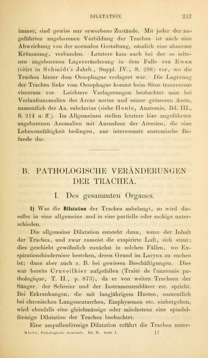 Immer, sind gewiss nur erworbene Zustände. Mit. jeder der an- geführten angeborenen Vorbildung der Trachea i.-l ttUch eine Abweichung von der normalen Gestaltung, nämlich eine abnorme Krümmung, verbunden. Letztere kam auch bei der so selte- nen angeborenen Lageveränderung in dem Falle von Ewen (eitirt in Schmidt's Jahrb., Suppl. IV., S. 298) vor, wo die Trachea hinter dem Oesophagus verlagert war. Die Lagerung der Trachea links vom Oesophagus kommt beim Situs transversue viscerum vor. Leichtere Verlagerungen beobachtet man bei Verlaufsanomalien des Arcus aortae und seiner grösseren Aeste, namentlich der Aa. subclaviae (siehe He nie, Anatomie, Bd. JH., S. l214 u. ff.). Im Allgemeinen stellen letztere hier angeführten angeborenen Anomalien mit Ausnahme der Atresien, di<- eine Lebensunfähigkeit bedingen, nur interessante anatomische Be- funde dar. B. PATHOLOGISCHE VERÄNDERUNGEN DER TRACHEA. I. Des gesammten Organes. 1) Was die Dilatation der Trachea anbelangt, so wird die- selbe in eine allgemeine und in eine partielle oder sackige unter- schieden. Die allgemeine Dilatation entsteht dann, wenn der Inhalt der Trachea, und zwar zumeist die exspirirte Luft, sich staut: dies geschieht gewöhnlich zunächst in solchen Fällen, wo Ex- spirationshindernisse bestehen, deren Grund im Larvnx zu suchen ist; dann aber auch z. B. bei gewissen Beschäftigungen. Dies war bereits Cruveilhier aufgefallen (Traite de l'anatomie pa- thologique, T. IL, p. 873), da er von weiten Tracheen der Sänger, der Schreier und der Instrumentenbläser etc. spricht. Bei Erkrankungen, die mit langjährigem Husten, namentlich bei chronischen Lungencatarrhen, Emphysemen etc. einhergehen, wird ebenfalls eine gleichmässige oder mindestens eine spindel- förmige Dilatation der Trachea beobachtet. Eine ampullenförmige Dilatation erfährt die Trachea unter- Klebs, Pathologische Anatomie. Bd. U. Abth. I. IT