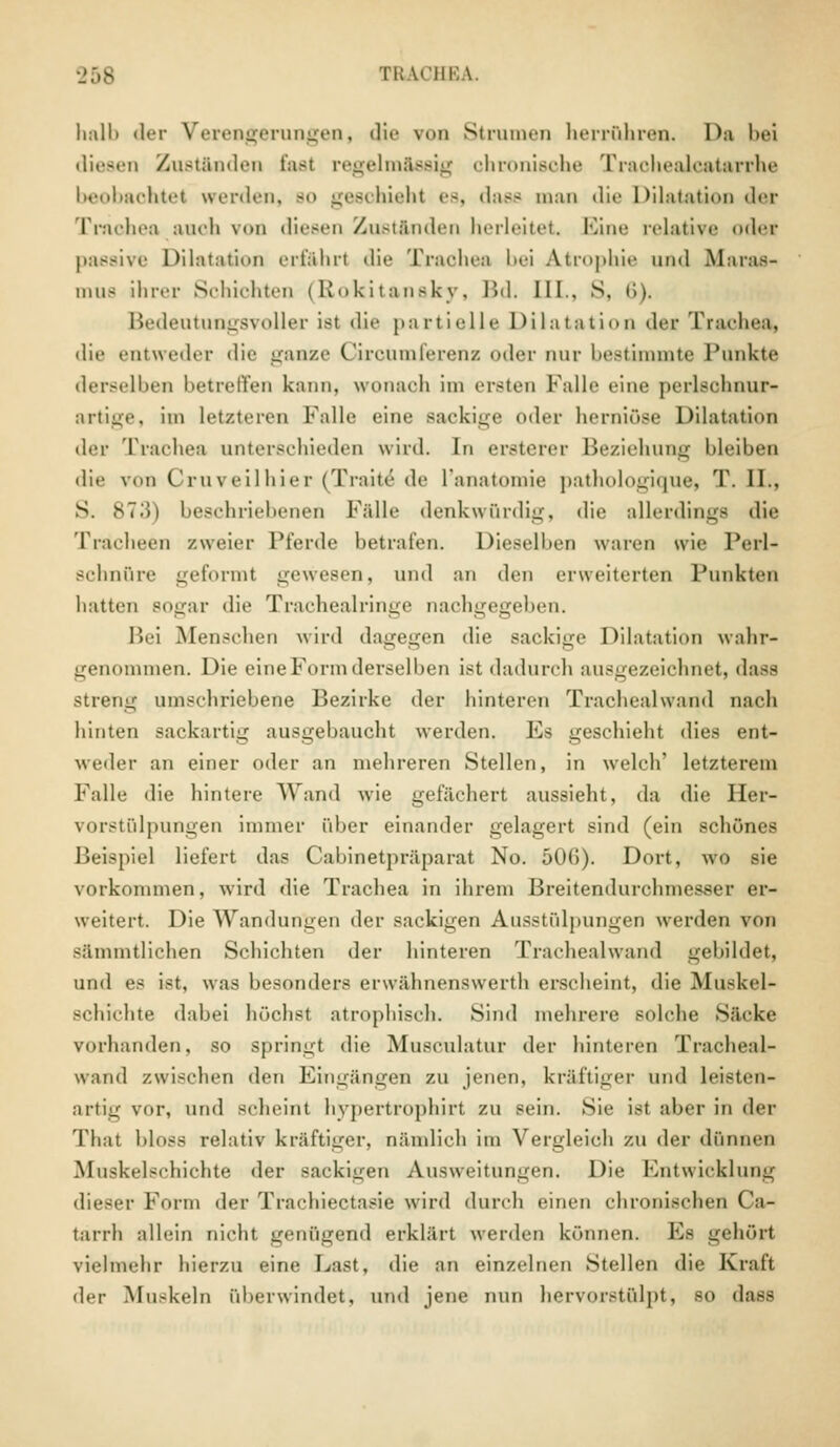 halb der Verengerungen, die von Strumen herrühren. Da bei diesen Zustanden fast regelmässig chronische Trachealcatarrhe beobaohtet werden, bo geschieht es, dass man die Dilatation der Trachea auch von diesen Zustanden herleitet Eine relative oder passive Dilatation erfahrt die Trachea bei Atrophie uixl Maras- mus ihrer Schichten (Rokitansky, Bd. [IL, S, • '>). Bedeutungsvoller ist die partielle Dilatation der Trachea, die entweder die ganze Gircumleren/, oder nur bestimmte Punkte derselben betreffen kann, wonach im ersten Falle eine perlschnur- artige, im letzteren Falle eine Backige oder herniöse Dilatation der Trachea unterschieden wird. In ersterer Beziehung hleihen die von Cruveilhier (Traite de L'anatomie pathologique, T. II., S. 87-'!i beschriebenen Fälle denkwürdig, die allerdings die Tracheen zweier Pferde betrafen. Dieselben waren wie Perl- schnüre geformt gewesen, und an den erweiterten Punkten hatten BOgar die Tracheairinge nachgegeben. Bei Menschen wird dagegen die sackige Dilatation wahr- genommen. Die eine Form derselben ist dadurch ausgezeichnet, dass streng umschriebene Bezirke der hinteren Trachealwand nach hinten Backartig ausgebaucht werden. Es geschieht dies ent- weder an einer oder an mehreren Stellen, in welch' letzterem Falle die hintere Wand wie gefächert aussieht, da die Her- vorstülpungen immer über einander gelagert sind (ein schönes Beispiel liefert das Cabinetpräparat No. 506). Dort, wo sie vorkommen, wird die Trachea in ihrem Breitendurchmesser er- weitert. Die Wandungen der sackigen Ausstülpungen werden von sänuntlichen Schichten der hinteren Trachealwand gebildet, und es ist, was besonders erwähnenswerth erscheint, die Muskel- schichte dabei höchst atrophisch. Sind mehrere solche Säcke vorhanden, so springt die Musculatur der hinteren Tracheal- wand zwischen den Eingängen zu jenen, kräftiger und leisten- artig vor, und scheint hypertrophirt zu sein. Sie ist aber in der That bloss relativ kräftiger, nämlich im Vergleich zu der dünnen Muskelsehichte der sackigen Ausweitungen, Die Entwicklung dieser Form der Trachiectasie wird durch einen chronischen Ca- tarrh allein nicht genügend erklärt werden können. Es gehört vielmehr hierzu eine Last, die an einzelnen Stellen die Kraft der Muskeln (überwindet, und jene nun hervorstülpt, so dass