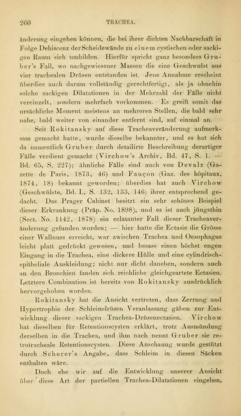 Änderung eingehen können, die bei ihrer diohten Nachbarschaft in Folge Dehiscenz derSoheidewände zu einem cystischen oder Backi- gen Raum Bich umbilden. Hierfür spricht ganz besonders Gru- ber's Fall, wo nachgewiesener Massen die eine Geschwulst ans vier trachealen Drüsen entstanden i>t. Jene Annahme erschein! überdies auch darum vollständig gerechtfertigt, als ja ohnehin Bolohe Baokigen Dilatationen in der Mehrzahl der Falle nicht vereinzelt, sondern mehrfach vorkommen. Es greift somit das ursächliche Moment meistens an mehreren Stellen, die bald Bebt nahe, '»nid weitet- von einander entfernt sind, auf einmal an. Seit Rokitansky ant' diese Tracheaveränderung aufmerk- sam gemacht hatte, wurde dieselbe bekannter, und es hat sieh da namentlich Grub er durch detailirte Beschreibung derartiger Fälle verdien! gemacht (Virchow's Archiv, Bd. 17, S. 1. — Bd. <>.>, S. 227); ähnliche Fälle sind auch von Devalz (Ga- zette <le Paris. 1873, l<i) und FauCOU (»az. Ac^ höpitanx, L874, 18) bekannt geworden; überdies hat auch Virchow Geschwülste, Bd. I., S. 132, L33, L46 ihrer entsprechend ge* dacht. Das Prager Cabinet besitzt ein sehr schönes Beispiel dieser Erkrankung (Präp. No. 1898), und es ist auch jOngsthin (Sect. No. 111_', 1878) ein eclatanter Fall dieser Tracheaver- änderung gefunden worden; — hier hatte die Ectasie die Grösse einer Wallnuss erreicht, war zwischen Trachea und Oesophagus leicht platt gedrückt gewesen, und hesass einen höchst engen Eingang in die Trachea, eine dickere Hülle und eine cylindrisch- epitheliale Auskleidung; nicht mir dicht daneben, sondern auch :iri den Bronchien fanden sich reichliche gleichgeartete Kctasien. Letztere Gombination ist bereits von Rokitansky ausdrücklich hervorgehoben worden. Rokitansky hat die Ansicht vertreten, dass Zerrung und Hypertrophie der Schleimdrüsen Veranlassung gäben zur Knt- wicklung dieser Backigen Trachea-Drüsenectasien. Virchow hat dieselben für Retentionscysten erklärt, trotz Ausmündung derselben in die Trachea, und ihm nach nennt Gruber sie re- trotracheale Retentionscysten. Diese Anschauug wurde gestützt durch Scherer's Angabe, dass Schleim in diesen Säcken enthalten wäre. Doch ehe wir auf die Entwicklung unserer Ansicht über diese Art der partiellen Trachea-Dilatationen eingehen,