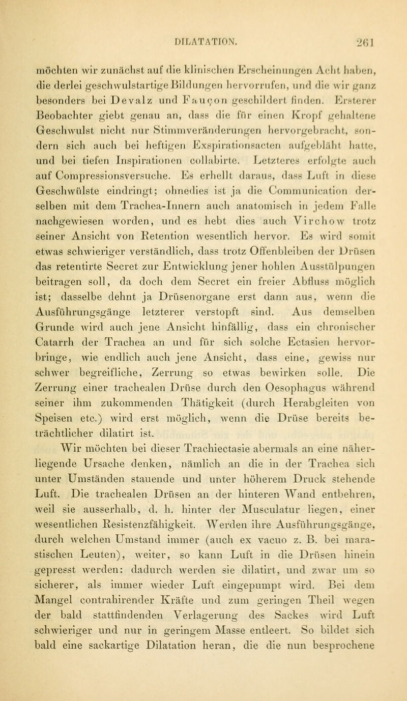 möchten wir zunächst auf die klinischen Erscheinungen Acht haben, die derlei geschwulstartige Bildungen hervorrufen, und <li<' wir ganz besonders hei Devalz und Vu ueon geschilderl finden. Ersterer Beobachter giebt genau an, dass die för einen Kropf gehaltene Geschwulst nicht mir Stimmveränderungen hervorgebracht, ion- dern sich auch bei heftigen Exspirationsacten aufgebläht hatte, und hei tiefen Inspirationen collabirte. Letzteres erfolgte auch auf Compressionsversüche. Es erhellt daraus, dass Lufl in diese Geschwülste eindringt; ohnedies ist ja die Communication der- selben mit dem Trachea-Iuncrn auch anatomisch in jedem Falle nachgewiesen worden, und es hebt dies auch Virchow trotz seiner Ansicht von Retention wesentlich hervor. Es wird somit etwas schwieriger verständlich, dass trotz Offenbleiben der Drüsen das retentirte Secret zur Entwicklung jener hohlen Ausstülpungen beitragen soll, da doch dem Secret ein freier Abfluss möglich ist; dasselbe dehnt ja Drüsenorgane erst dann aus, wenn die Ausführungsgänge letzterer verstopft sind. Aus demselben Grunde wird auch jene Ansicht hinfällig, dass ein chronischer Catarrh der Trachea an und für sich solche Ectasien hervor- bringe, wie endlich auch jene Ansicht, dass eine, gewiss nur schwer begreifliche, Zerrung so etwas bewirken solle. Die Zerrung einer trachealen Drüse durch den Oesophagus während seiner ihm zukommenden Thätigkeit (durch Herabgleiten von Speisen etc.) wird erst möglich, wenn die Drüse bereits be- trächtlicher dilatirt ist. Wir möchten bei dieser Trachiectasie abermals an eine näher- liegende Ursache denken, nämlich an die in der Trachea sich unter Umständen stauende und unter höherem Druck stehende Luft. Die trachealen Drüsen an der hinteren Wand entbehren, weil sie ausserhalb, d. h. hinter der Musculatur liegen, einer wesentlichen Resistenzfähigkeit. Werden ihre Ausführungsgänge, durch welchen Umstand immer (auch ex vacuo z. B. bei mara- stischen Leuten), weiter, so kann Luft in die Drüsen hinein gepresst werden: dadurch werden sie dilatirt, und zwar um so sicherer, als immer wieder Luft eingepumpt wird. Bei dem Mangel contrahirender Kräfte und zum geringen Theil wegen der bald stattfindenden Verlagerung des Sackes wird Luft schwieriger und nur in geringem Masse entleert. So bildet sich bald eine sackartige Dilatation heran, die die nun besprochene