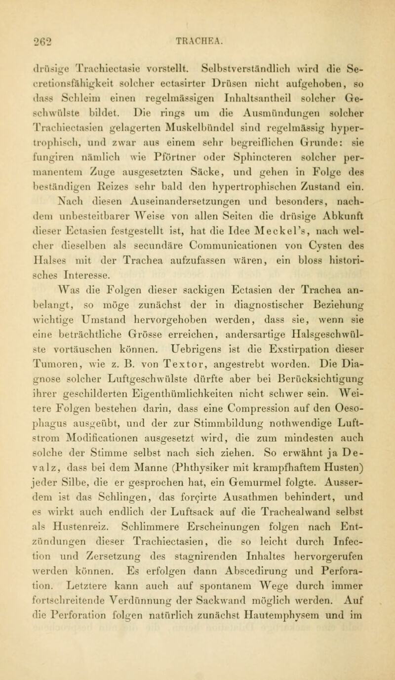 drQsige Trachieotasie vorstellt Selbstverständlich wird die Se- cretionsfähigkeil solcher ectasirter DrQsen nicht aufgehoben, so dass Schleim einen regelmässigen [nhaltsantheil solcher Ge- schwülste bildet. Die rings am die Ausmündungen soloher Trachieotasien gelagerten Muskelbunde] sind regelmässig hyper- trophisch, und zwar aus einem sehr begreiflichen Grunde: sie fungiren nämlich wie Pförtner oder Sphincteren solcher per- manentem Zuge ausgesetzten Säcke, und gehen in Folge des beständigen Reizes sehr bald den hypertrophischen Zustand ein. Nach diesen Auseinandersetzungen und besonders, nach- dem unbesteitbarer Weise von allen Seiten die drüsige Abkunft dieser Ectasien festgestellt ist, hat die Idee Meckel's, nach wel- cher dieselben als secundäre Communicationen von Cysten des Halses mit der Trachea aufzufassen wären, ein bloss histori- sches Interesse. Was die Folgen dieser sackigen Ectasien der Trachea an- belangt, so möge zunächst der in diagnostischer Beziehung wichtige Umstand hervorgehoben werden, dass sie, wenn sie eine beträchtliche Grösse erreichen, andersartige Halsgeschwül- ste vortäuschen können. Uebrigens ist die Exstirpation dieser Tumoren, wie z. B. von Textor, angestrebt worden. Die Dia- gnose solcher Luftgeschwülste dürfte aber bei Berücksichtigung ihrer geschilderten Eigentümlichkeiten nicht schwer sein. Wei- tere Folgen bestellen darin, dass eine Compression auf den Oeso- phagus ausgeübt, und der zur Stimmbildung nothwendige Luft- strom Modificationen ausgesetzt wird, die zum mindesten auch solche der Stimme selbst nach sich ziehen. So erwähnt ja De- valz, dass bei dem Manne (Phthysiker mit krampfhaftem Husten) jeder Silbe, die er gesprochen hat, ein Gemurmel folgte. Ausser- dem ist das Schlingen, das forcirte Ausathmen behindert, und es wirkt auch endlich der Luftsack auf die Traehealwand selbst als Hustenreiz. Schlimmere Erscheinungen folgen nach Ent- zündungen dieser Trachiectasien, die so leicht durch Infec- tion und Zersetzung des stagnirenden Inhaltes hervorgerufen werden können. Es erfolgen dann Abscedirung und Perfora- tion. Letztere kann auch auf spontanem Wege durch immer fortschreitende Verdünnung der Sackwand möglich werden. Auf die Perforation folgen natürlich zunächst Hautemphysem und im