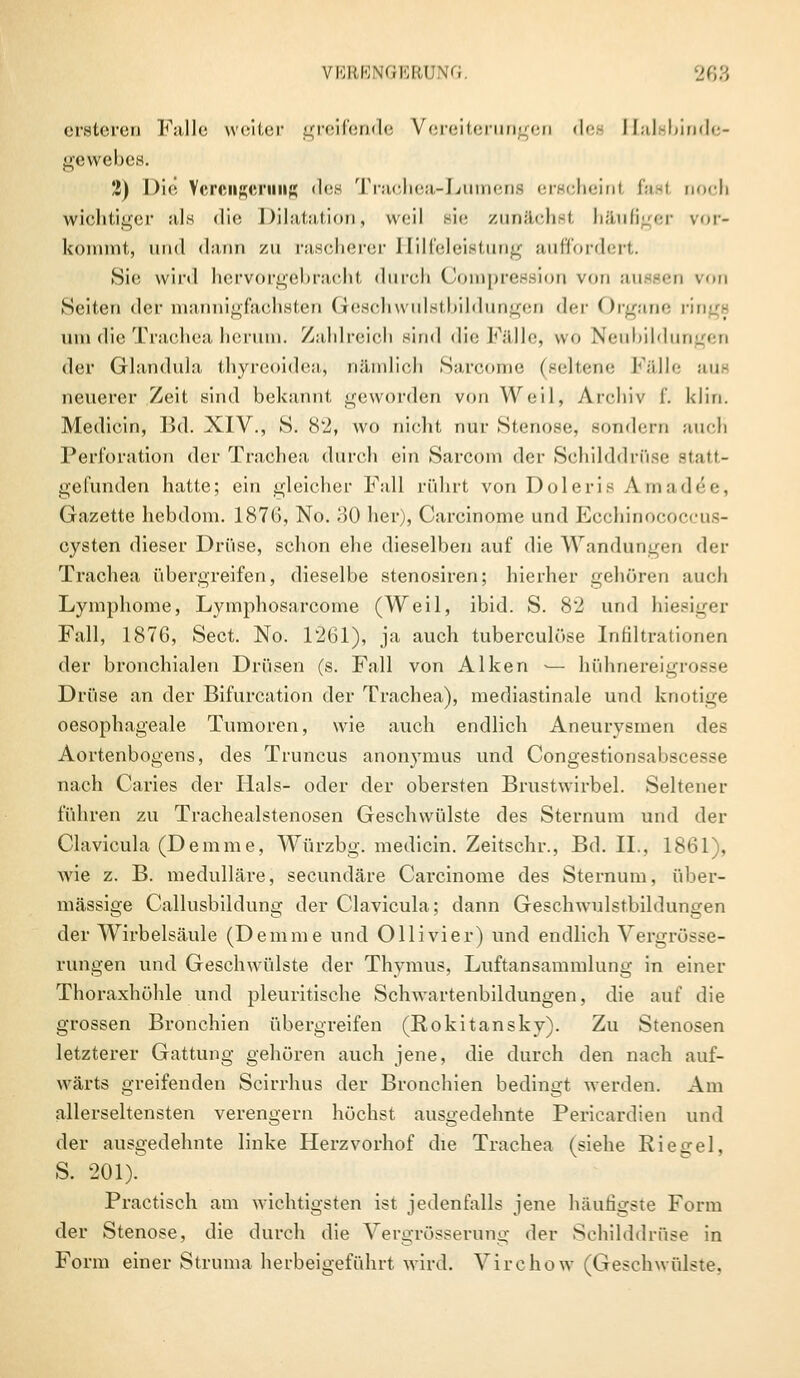 ersteren Falle weiter greifende Vereiterungen dea Elalsbinde- gewebes. 2) Die Verengerung dea Trachea-Lumens erschein! fast noch wichtiger als die Dilatation, weil sie zunächst häufiger vor- kommt, und dann zu rascherer Hilfeleistung auffordert. Sie wird hervorgebracht durch Compression von aussen von Seiten der mannigfachsten Geschwülstbildungen der Organe rings um die Trachea herum. Zahlreich sind die Fälle, wo Neubildung« n der Glandula thyreoideaj nämlich Sarcome (seltene Fälle aus neuerer Zeit sind bekannt geworden von Weil, Archiv f. klin. Medicin, Bd. XIV., S. 82, wo nicht nur Stenose, sondern auch Perforation der Trachea durch ein Sarcom der Schilddrüse statt- gefunden hatte; ein gleicher Fall rührt von Doleri Amad^e, Gazette hebdom. 187(5, No. 30 her), Carcinome und Ecchinococcus- cysten dieser Drüse, schon ehe dieselben auf die Wandungen der Trachea übergreifen, dieselbe stenosiren; hierher gehören auch Lymphome, Lymphosarcome (Weil, ibid. S. 82 und hiesiger Fall, 1876, Sect. No. 1261), ja auch tuberculöse Infiltrationen der bronchialen Drüsen (s. Fall von Alken — hühnereigrosse Drüse an der Bifurcation der Trachea), mediastinale und knotige oesophageale Tumoren, wie auch endlich Aneurysmen des Aortenbogens, des Truncus anonymus und Congestionsabscesse nach Caries der Hals- oder der obersten Brustwirbel. Seltener führen zu Trachealstenosen Geschwülste des Sternum und der Clavicula (Demme, Würzbg. medicin. Zeitschr., Bd. IL, 1861), wie z. B. medulläre, seeundäre Carcinome des Sternum, über- dlässige Callusbildung der Clavicula; dann Geschwulstbildungen der Wirbelsäule (Demme und Ollivier) und endlich Vergrösse- rungen und Geschwülste der Thymus, Luftansammlung in einer Thoraxhöhle und pleuritische Schwartenbildungen, die auf die grossen Bronchien übergreifen (Rokitansky). Zu Stenosen letzterer Gattung gehören auch jene, die durch den nach auf- wärts greifenden Scirrhus der Bronchien bedingt werden. Am allerseltensten verengern höchst ausgedehnte Pericardien und der ausgedehnte linke Herzvorhof die Trachea (siehe Riedel, S. 201). Practisch am wichtigsten ist jedenfalls jene häufigste Form der Stenose, die durch die Vergrösserung der Schilddrüse in Form einer Struma herbeigeführt wird. Virehow (Geschwülste.