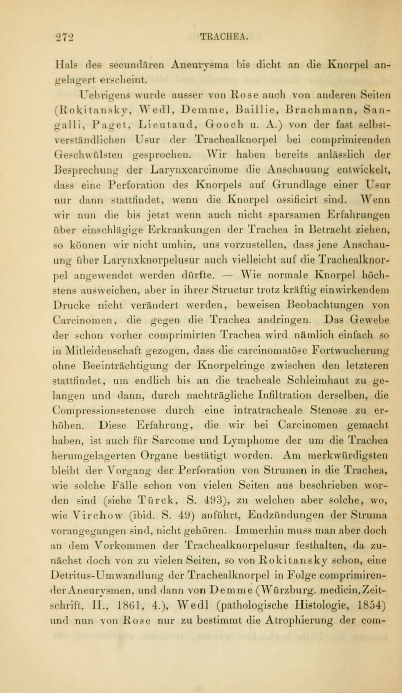 Hals des seoiind&ren Aneurysma bis dicht an die Knorpel an- gelagert erscheint. [Tebrigens wurde ausser von Böse auoh vom anderen Seiten Rokitansky, Wedl, Demme, Baillie, Brachmann, San- galli, Paget, Lieutaud, (toocIi u. A.) von der t':ist selbst- verständlichen Usur der TrachealknorpeJ bei comprimireuden twülsten gesprochen. Wir haben bereits anl&sslioh der Besprechung der Larynxcarcinome die Anschauung entwickelt, dass eine Perforation des Knorpels auf Grundlage einer CJsur mir dann stattfindet, wenn die Knorpel ossificirt sind. Wenn wir min die bis jetzt wenn auch nicht sparsamen Erfahrungen Qber einschlägige Erkrankungen der Trachea in Betracht ziehen, SO können wir nicht Umhin, Uns vorzustellen, das- jene Anschau- ung ober Larynxknorpelusnr auch vielleicht auf die Trachealknor- pel angewendet werden dürfte. — Wie normale Knorpel höch- stens ausweichen, aber in ihrer Structur trotz kräftig einwirkendem Drucke nicht verändert werden, beweisen Beobachtungen von Carcinomen, die gegen die Trachea andringen. Das Gewebe der schon vorher comprimirten Trachea wird nämlich einfach so in Mitleidenschaft gezogen, dass die carcinomatuse Fortwucherung ohne Beeinträchtigung der Knorpelringe zwischen den letzteren stattfindet, um endlich bis an die; traelieale Schleimhaut zu ge- langen und dann, durch nachträgliche Infiltration derselben, die Conipressionsstenose durch eine intratracheale Stenose zu er- höhen. Diese Erfahrung, die wir bei Carcinomen gemacht lialirn, ist auch für Sarcome und Lymphome der um die Trachea herumgelagerten Organe bestätigt worden. Am merkwürdigsten bleibt der Vorgang der Perforation von Strumen in die Trachea, wie solche Fälle schon von vielen Seiten aus beschrieben wor- den sind (siehe Ti'irek, S. 493), zu welchen aber solche, wo, wie Virchow (ibid. S. l'.i) anführt, Endzündungen der Struma vorangegangen Bind, nicht gehören. Immerhin muss man aber doch an dem Vorkommen der Tracheaiknorpelusur festhalten, da zu- nächst doch viiii zu vielen Seiten, so von Rokitansky schon, eine Detritus-Umwandlung der Trachealknorpel in Folge comprimiren- derAneurysmen, und dann von Demme (Würzburg, medicin.Zeit- schrift, IL, L861, 4.), Wedl (pathologische Histologie, 1854) und nun von Kose nur zu bestimmt die Atrophierung der com-