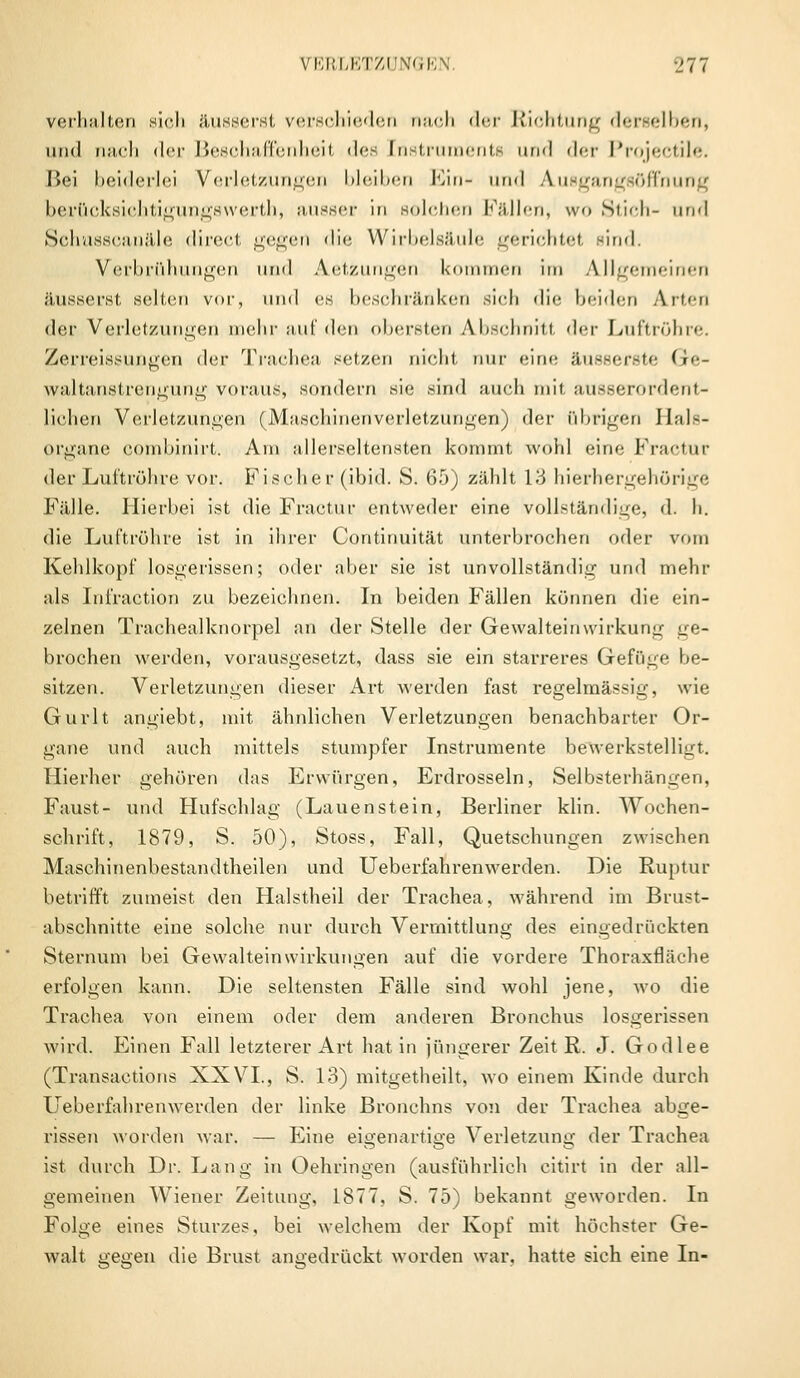 verhalten sich äusserst verschieden nach der Richtung derselben, und nach der Beschaffenheit des [nstruments und der Projectile. Bei beiderlei Verletzungen bleiben Ein- und Ausgangsöffnung berücksichtigungswerth, ausser in solchen [fällen, wo Stich- und Schusscanäle direct gegen die Wirbelsäule gerichtet sind. Verbrühungen und Aetzungen kommen im Allgemeinen äusserst selten vor, und es beschränken sich die beiden Arten der Verletzungen mehr auf den obersten Abschnitt <\t'i Luftröhre. ZerreissUUgen der Trachea setzen nicht, nur «»ine äusser.-te Ge- waltanstrengung voraus, sondern sie sind auch mit ausserordent- lichen Verletzungen (Maschinenverletzungen) der übrigen Jlals- organe combinirt. Am allerseltensten kommt wohl eine Fractur der Luftröhre vor. Fischer (ibid. S. 65) zählt 13 hierhergehörige Fälle. Hierbei ist die Fractur entweder eine vollständige, d. h. die Luftröhre ist in ihrer Continuität unterbrochen oder vom Kehlkopf losgerissen; oder aber sie ist unvollständig und mehr als Infraction zu bezeichnen. In beiden Fällen können die ein- zelnen Trachealknorpel an der Stelle der Gewalteinwirkung ge- brochen werden, vorausgesetzt, dass sie ein starreres Gefüge be- sitzen. Verletzungen dieser Art werden fast regelmässig, wie Gurlt angiebt, mit ähnlichen Verletzungen benachbarter Or- gane und auch mittels stumpfer Instrumente bewerkstelligt. Hierher gehören das Erwürgen, Erdrosseln, Selbsterhängen, Faust- und Hufschlag (Lauenstein, Berliner klin. Wochen- schrift, 1879, S. 50), Stoss, Fall, Quetschungen zwischen Maschinenbestandtheilen und Ueberfahrenwerden. Die Ruptur betrifft zumeist den Halstheil der Trachea, während im Brust- abschnitte eine solche nur durch Vermittlung des eingedrückten Sternum bei Gewalteinwirkungen auf die vordere Thoraxfläche erfolgen kann. Die seltensten Fälle sind wohl jene, wo die Trachea von einem oder dem anderen Bronchus losgerissen wird. Einen Fall letzterer Art hat in jüngerer Zeit R. J. Godlee (Transactions XXVI., S. 13) mitgetheilt, wo einem Kinde durch Ueberfahrenwerden der linke Bronchus von der Trachea abge- rissen worden war. — Eine eigenartige Verletzung der Trachea ist durch Dr. Lang in Oehringen (ausführlich citirt in der all- gemeinen Wiener Zeitung, 1877, S. 75) bekannt geworden. In Folge eines Sturzes, bei welchem der Kopf mit höchster Ge- walt gegen die Brust angedrückt worden war. hatte sich eine In-