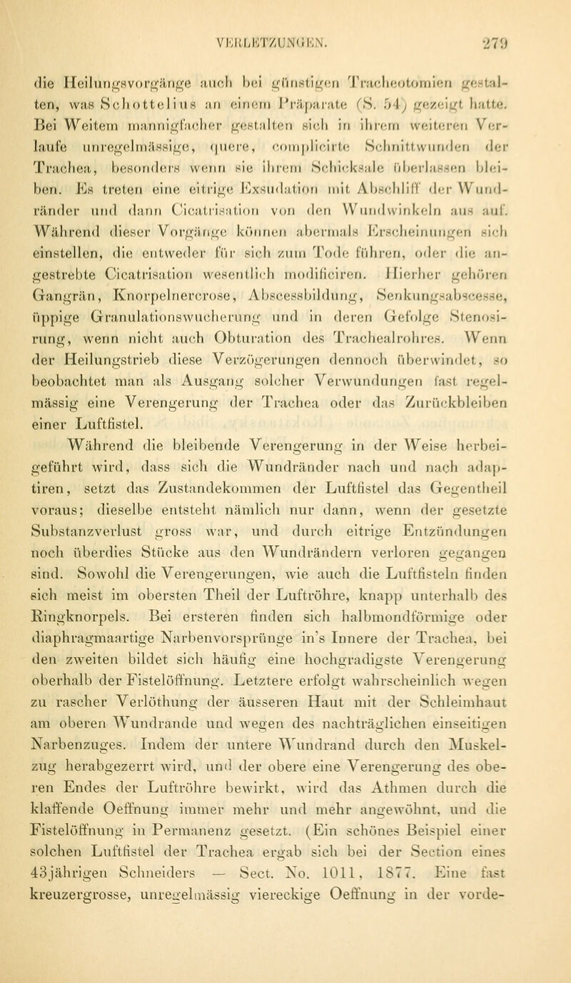 die Heilungsvorgänge auch bei günstigen Tracheotomien ge I al- ten-, was Schottelrue an einem Präparate ''S. 5 l gezei I hatte. Bei Weitem mannigfacher gestalten sieii in ihrem weiteren Ver- laufe unregelmässige) quere, c pücirte Schnittwunden <l<;r Trachea, besonders wenn sie ihrem Schicksale überlassen blei- ben. Es treten eine eitrige Exsudation mit Abschliff der Wund- ränder und dann Cicatrisation von den Wundwinkeln aus auf. Während dieser Vorgänge können abermals Erscheinungen sich einstellen, die entweder für sich zum Tode führen, oder die an- gestrebte Cicatrisation wesentlich modificiren. Hierher gehören Gangrän, Knorpelnerorose> Abscessbildung, Senkungsabs» üppige Gränulationswucherüng und in deren Gefolge Stenosi- rung, wenn nicht auch Obturation dos Tracheairohres. Wenn der Heilungstrieb diese Verzögerungen dennoch überwinde!. 80 beobachtet man als Ausgang solcher Verwundungen lasi regel- mässig eine Verengerung der Trachea oder das Zurückbleiben einer Luftfistel. Während die bleibende Verengerung in der Weise herbei- geführt wird, dass sich die Wundränder 7iach und nach adap- tiven, setzt das Zustandekommen der Luftfistel das Gegentheil voraus; dieselbe entsteht nämlich nur dann, wenn der gesetzte Substanzverlust gross war, und durch eitrige Entzündungen noch überdies Stücke aus den Wundrändern verloren gegangen sind. Sowohl die Verengerungen, wie auch die Luftfisteln finden eich meist im obersten Theil der Luftröhre, knapp unterhalb des Ringknorpels. Bei ersteren finden sich halbmondförmige oder diaphragmaartige Narben vorspränge ins Innere der Trachea, hei den zweiten bildet sich häufig eine hochgradigste Verengerung oberhalb der Fistelöffnung. Letztere erfolgt wahrscheinlich wegen zu rascher Verlöthung der äusseren Haut mit der Schleimhaut am oberen Wundrande und wegen des nachträglichen einseitigen Narbenzuges. Indem der untere Wundrand durch den Muskel- zug herabgezerrt wird, und der obere eine Verengerung des obe- ren Endes der Luftröhre bewirkt, wird das Athmen durch die klaffende Oeffnung immer mehr und mehr angewöhnt, und die Fistelöffnung in Permanenz gesetzt. (Ein schönes Beispiel einer solchen Luftfistel der Trachea ergab sich bei der Section eines 43jährigen Schneiders — Sect. No. 1011, 1S77. Eine fast kreuzergrosse, unregelmässig viereckige Oeffnung in der vorde-