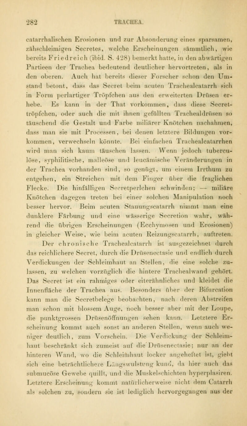 TRACH] catarrhalischen Erosionen und zur Absonderung eines Bparsamen, zähschleunigen Secretes, welche Erscheinungen s&mmtlich, wie bereits Friedreich ibid. S. 428) bemerki hatte, in den abwärtigen Partieen «Irr Trachea bedeutend deutlicher hervortretet*, als in den oberen. Auch hal bereits dieser Forscher schon den l'm- Btand betont, «las- das Secrel beim acuten Trachealcatarrh sioh in Form perlartiger Tröpfchen aus den erweiterten Drusen er- hebe. Es kann in der That vorkommen, dass diese Seoret- tröpfchen, oder auch dir mit ihnen gefüllten TrachealdrOeen so täuschend die Gestalt und Farbe miliarer Knötchen nachahmen, man sie mit Processen, bei denen letztere Bildungen vor- kommen, verwechseln könnte. Bei einfachen Trachealcatarrhen wird man sich kaum täuschen lassen. Wenn jedoch tuhereu- syphilitische, malleöse und leuoämische Veränderungen in der Trachea vorhanden sind, bo genögt, um einem [rrthum zu entgehen, ein Streichen mit dem Finger über die fraglichen Flecke. Die hinfälligen Secretperlchen schwinden; — miliare Knötchen dagegen treten hei einer solchen Manipulation noch besser hervor. Beim acuten Stauungscatarrh nimmt man eine dunklere Färbung und eine wässerige Secretion wahr, wüh- lend die übrigen Erscheinungen | Ecchymosen und Erosionen) in gleicher Weise, wie heim acuten Ixcizungscatarrh. auftreten. Der chronische Trachealcatarrh ist ausgezeichnet durch das reichlichere Secret, durch die Drüsenectasie und endlich durch Verdickungen der Schleimhaut an Stellen, die eine solche zu- lassen, zu welchen vorzüglich die hintere Trachealwand gehört Das Secret ist ein rahmiges oder eiterähnliches und kleidet die Innenfläche der Trachea aus. Besonders ober der Bifurcation kann man die Secretbelege beobachten, nach deren Abstreifen man schon mit blossem Auge, noch besser aber mit dw Eioupe, die punktgrossen Drüsenöffhungen sehen kann. Letztere Er- scheinung kommt auch sonst an anderen Stellen, wenn auch we- niger deutlich, zum Vorschein. Die Verdickung der Schleim- haut beschränkt sieh zumeist auf die1'Drüsenectasie; nur an >\<-v hinteren Wand, wo die Schleimhaut locker angeheftet ist, giebt sich eine beträchtlichere Längswulstung kund, da hier auch das submueöse Gewebe quillt, und die Muskelschichten hyperplasiren. Letztere Erscheinung kommt natürlicherweise nicht dem Catarrh solchen zu, Bondern sie ist lediglich hervorgegangen aus der