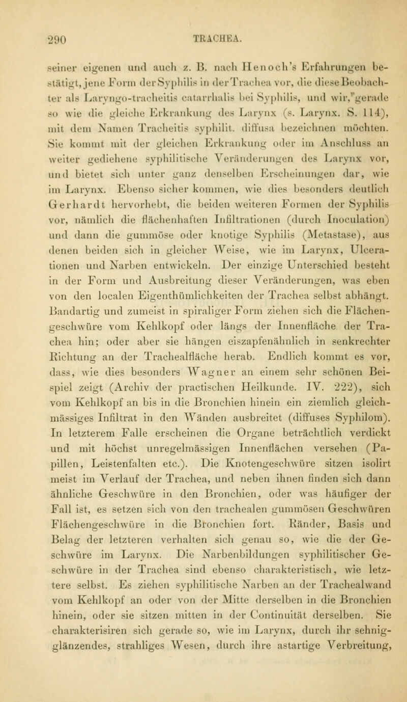 seiner eigenen and auch /. B. uach Kenoch's Erfahrungen be- stätigt, jene Form derSyphilis in derTrachea vor, die diese Beobach- ten als Laryngotracheitis catarrhalis bei Syphilis, und wir, gerade so wie die gleiche Erkrankung des Larynx s. Larynx. S. 11 l , mit dem Nami'ii Tracheitis ayphilit. diffusa bezeichnen möchten. Sie kommt mit der gleichen Erkrankung oder im Anschluss an weiter gediehene syphilitische Veränderungen des Laryni vor, und bietet sich unter ganz denselben Erscheinungen dar, wie im Larynx. Ebenso sicher kommen, wie dies besonders deutlich Gerhardt hervorhebt, die beiden weiteren Formen der Syphilis vor. o&mlich die Bächenhaften Infiltrationen (durch Lnoculation) und dann die gummöse oder knotige Syphilis Metastase), aus denen beiden sich in gleicher Weise, wie im Larynx, Ulcera- tionen und Narben entwickeln. Der einzige Unterschied Gesteht in der Form und Ausbreitung dieser Veränderungen, was eben von den loealen Eigentümlichkeiten der Trachea selbsl abhängt. Bandartig und zumeist in spiraliger Form ziehen sieh die Flächen- geschwüre vom Kehlkopf mler längs der [nnenfläche der Tra- chea, hin: oder alter sie hängen eiszapfenühnlieh in senkrechter Richtung an der Trachealfläche herab. Endlich kommt es vor, dass, wie dies besonders Wagner an einem sehr schönen Bei- spiel zeigt (Archiv der praetisehen Heilkunde. IV. 222), sich vom Kehlkopf an bis in die Bronchien hinein ein ziemlich gleich- mässiges Infiltrat in >\r]) Wänden ausbreitet (diffuses Syphilom). In letzterem Falle erscheinen die Organe beträchtlich verdickt und mit höchst unregelmässigen Innenflächen versehen (Pa- pillen, Leistenfalten etc.). Die Knotengeschwüre sitzen isolirt meist im Verlauf der Trachea, und neben ihnen linden sieh dann ähnliche Geschwüre in den Bronchien, oder was häufiger '\<-v Fall ist, es setzen sich von den trarhealen gummösen Geschwüren Fläohengeschwüre in die Bronchien fort. Ränder, Basis und Bein- der letzteren verhalten sieh genau so, wie die der Ge- schwüre im Larynx. Die Narbenbildungen syphilitischer Ge- schwüre in der Trachea sind ebenso charakteristisch, wie letz- tere selbst. 10s ziehen syphilitische Narben an der Trachealwand vom Kehlkopf an oder von der Mitte derselben in die Bronchien hinein, oder sie sitzen mitten in der Continuitäl derselben. Sie charakterisiren sieh gerade so, wie im Larynx, durch ihr sehnig- glänzendes, strahliges Wesen, durch ihre astartige Verbreitung,