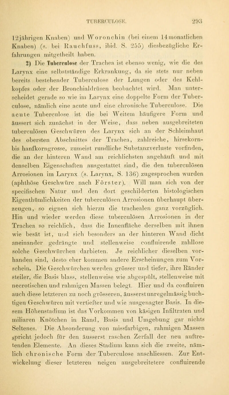 L2jährigen Knaben) und Woronchin (bei einem L 4 monatlichen Knaben) (s. bei Rauchfuss, ibid. S. 255) diesbezügliche Er- fahrungen mitgetheilt haben. 2) Die Tuberculose der Trachea ist ebenso wenig, wie die de Larynx eine selbstständige Erkrankung, da sie stets nur neben bereits bestehender Tuberculose <1<t Lungen oder des Kehl- kopfes oder der Bronchialdrüsen beobachtet wird. Man unter- scheidet gerade so wie im Larynx ••in'' doppelte Form der Tuber- culose, nämlich eine acute und eine chronische Tuberculose. Die acute Tuberculose ist die bei Weitem häufigere Form und äussert sich zunächst in der Weise, dass neben ausgebreiteten tuberculösen Geschwüren des Larynx sich an der Schleimhaut des obersten Abschnittes der Trachea, zahlreiche, hirsekorn- bis hanfkorngrosse, zumeist rundliche Substanzverluste vorfinden, die an der hinteren Wund am reichlichsten angehäuft und mit denselben Eigenschaften ausgestattet sind, die den tuberculösen Arrosionen im Larynx (s. Larynx, S. 136) zugesprochen wurden (aphthöse Geschwüre nach Förster). Will man sich von der speeifischen Natur und den dort geschilderten histologischen Eigentümlichkeiten der tuberculösen Arrosionen überhaupt über- zeugen, so eignen sich hierzu die trachealen ganz vorzüglich. Hin und wieder werden diese tuberculösen Arrosionen in der Trachea so reichlich, dass die Innenfläche derselben mit ihnen wie besät ist, und sich besonders an der hinteren Wand dicht aneinander gedrängte und stellenweise confluirende zahllose solche Geschwürchen darbieten. Je reichlicher dieselben vor- handen sind, desto eher kommen andere Erscheinungen zum Vor- schein. Die Geschwürchen werden grösser und tiefer, ihre Bänder steiler, die Basis blass, stellenweise wie abgespült, stellenweise mit necrotischen und rahmigen Massen belegt. Hier und da confluiren auch diese letzteren zu noch grösseren, äusserst unregelmässig buch- tigen Geschwüren mit vertiefter und wie ausgenagter Basis. In die- sem Höhenstadium ist das Vorkommen von käsigen Infiltraten und miliaren Knötchen in Rand, Basis und Umgebung gar nichts Seltenes. Die Absonderung von missfarbigen, rahmigen Massen spricht jedoch für den äusserst raschen Zerfall der neu auftre- tenden Elemente. An dieses Stadium kann sich die zweite, näm- lich chronische Form der Tuberculose anschliessen. Zur Ent- wicklung dieser letzteren neigen ausgebreitetere confluirende