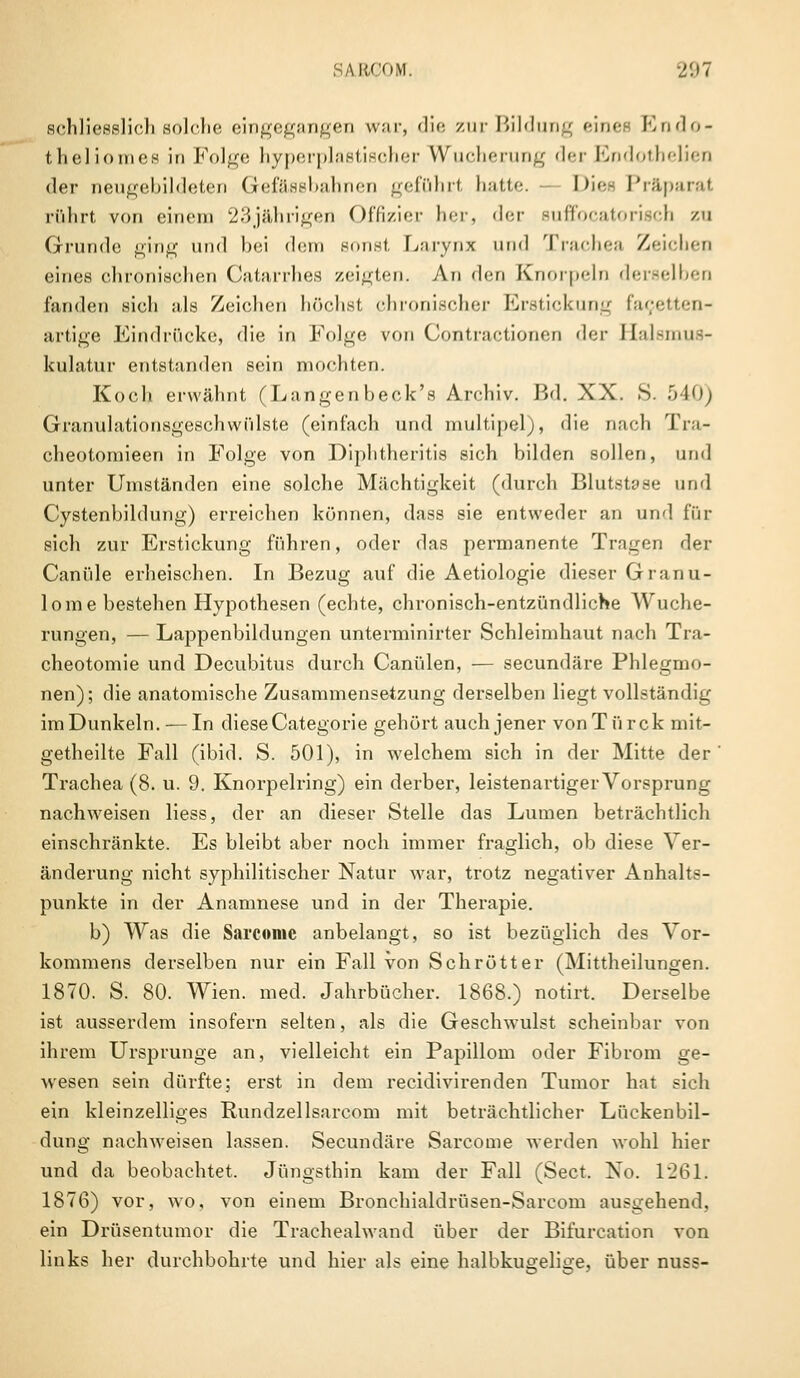 schliesslich solche eingegangen war, die zur Bildung eines Endo- theliomes in Folge hyperplastischer Wucherung der Endothelien der neugebildeten Gefässbahnen geführt hatte. Die« Präparat rührt von einem 23jährigen Offizier her, der suffocatorisch zu Grunde ging und bei dem sonst, Larynx ihm! Trachea Zeichen eines chronischen Catarrhes zeigten. An den Knorpeln derselben fanden sich als Zeichen höchst chronischer Erstickung facetten- artige Eindrücke, die in Folge von Contractionen der Halsmus- kulatur entstanden sein mochten. Koch erwähnt (Langenbeck's Archiv. Bd. XX. S. 540) Granulationsgeschwülste (einfach und multipel;, die nach Tra- cheotomieen in Folge von Diphtheritis sich bilden sollen, und unter Umständen eine solche Mächtigkeit (durch Blutstase und Cystenbildung) erreichen können, dass sie entweder an und für sich zur Erstickung führen, oder das permanente Tragen der Canüle erheischen. In Bezug auf die Aetiologie dieser Granu- lome bestehen Hypothesen (echte, chronisch-entzündliche Wuche- rungen, — Lappenbildungen unterminirter Schleimhaut nach Tra- cheotomie und Decubitus durch Canülen, — seeundäre Phlegmo- nen); die anatomische Zusammensetzung derselben liegt vollständig im Dunkeln. — In diese Categorie gehört auch jener vonTürck mit- getheilte Fall (ibid. S. 501), in welchem sich in der Mitte der Trachea (8. u. 9. Knorpelring) ein derber, leistenartiger Vorsprung nachweisen Hess, der an dieser Stelle das Lumen beträchtlich einschränkte. Es bleibt aber noch immer fraglich, ob diese Ver- änderung nicht syphilitischer Natur war, trotz negativer Anhalts- punkte in der Anamnese und in der Therapie. b) Was die Sarcomc anbelangt, so ist bezüglich des Vor- kommens derselben nur ein Fall von Schrott er (Mittheilungen. 1870. S. 80. Wien. med. Jahrbücher. 1868.) notirt. Derselbe ist ausserdem insofern selten, als die Geschwulst scheinbar von ihrem Ursprünge an, vielleicht ein Papillom oder Fibrom ge- wesen sein dürfte; erst in dem reeidivirenden Tumor hat sich ein kleinzelliges Rundzellsarcom mit beträchtlicher Lückenbil- dung nachweisen lassen. Seeundäre Sarcome werden wohl hier und da beobachtet. Jüngsthin kam der Fall (Sect. No. 1261. 1876) vor, wo, von einem Bronchialdrüsen-Sarcom ausgehend, ein Drüsentumor die Trachealwand über der Bifurcation von links her durchbohrte und hier als eine halbkugelige, über nuss-