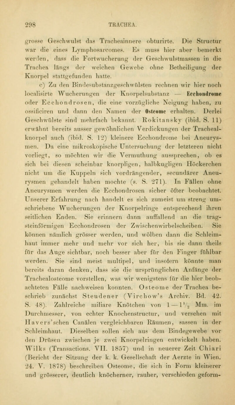 TRACH1 grosse Geschwulst das Tracheainnere obturirte. Die Struotur war die eines Lymphosarcomes. Es muss hier aber bemerkt werden, dass die Fortwucherung <l«-r Geschwulstraassen in die Trachea lange der weichen Gewebe ohne Betheiligung der Knorpel stattgefunden hatte. <■) Zu den Bindesubstanzgeschwülsten rechnen wir hier noch localisirte Wucherungen der Knorpelsubstanz Kecliomlromc oder Ecchondrosen, die eine vorzügliche Neigung halten, zu os8ificiren und dann den Namen der Osteome erhalten. Derlei Geschwülste sind mehrfach bekannt. Rokitansky (ibid. S. 11) erwähnl bereits ausser gewöhnlichen Verdickungen der Tracheal- knorpel auch ibid. S. 12) kleinere Ecchondrome bei Aneurys- men. Da eine mikroskopische Untersuchung der letzteren nicht vorliegt, so möchten wir die Vermuthung aussprechen, oh es sich bei diesen scheinbar knorpligen, halbkugligen Höckerchen nicht um die Kuppeln sich vordrängender, secundarer Aneu- rysmen gehandelt haben mochte (s. S. 271). In Fällen ohne Aneurysmen werden die Ecchondrosen sicher öfter beobachtet. Unserer Erfahrung nach handelt es sich zumeist um streng um- schriebene Wucherungen der Knorpelringe entsprechend ihren seitlichen Enden. Sie erinnern dann auffallend an die trag- steinförmigen Ecchondrosen der Zwischenwirbelscheiben. Sie können nämlich grösser werden, und wölben dann die Schleim- haut immer mehr und mehr vor sich her, bis sie dann theile für das Auge sichtbar, noch besser aber für den Finger fühlbar werden. Sie sind meist multipel, und insofern könnte man bereits daran denken, dass sie die ursprünglichen Anfänge der Trachealosteome vorstellen, was wir wenigstens für die hier beob- achteten Fälle nachweisen konnten. Osteome der Trachea be- schrieb zunächst Steudener (Virchow's Archiv. Bd. 42. S. 48). Zahlreiche miliare Knötchen von 1 — 1' ., Mm. im Durchmesser, von echter Knochenstructur, und versehen mit IIavers sehen ('analen vergleichbaren Räumen, Bässen in der Schleimhaut. Dieselben sollen sich aus dem Bindegewebe vor den Drüsen zwischen je zwei Knorpelringen entwickelt haben. Wilks (Transactions. VII. 1857) und in neuerer Zeit Chiari (Bericht der Sitzung der k. k. Gesellschaft der Aerzte in Wien. 24. V. 1878) beschreiben Osteome, die sich in Form kleinerer und grösserer, deutlich knöcherner, rauher, verschieden geform-