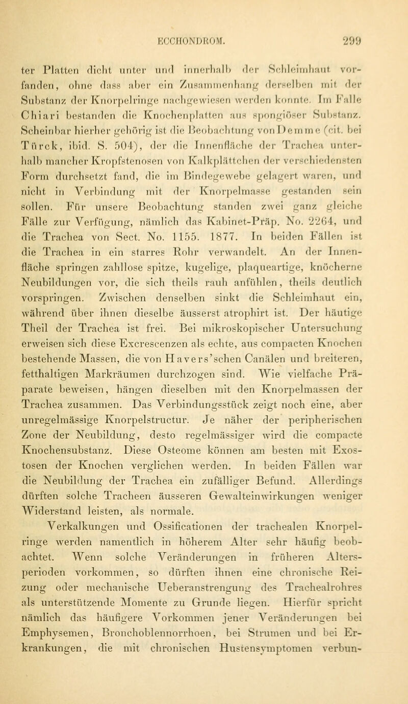 ter Platten dicht unter und innerhalb der Schleimhaut vor- fanden, ohne dass aber ein Zusammenhang derselben mit der Substanz der Knörpelringe nachgewiesen werden konnte. Im Falle Chiari bestanden die Knochenplatten aus apongiöser Substanz. Scheinbar hierher gehörig ist die Beobachtung ronDemme (cit, bei Tttrck, ibid. S. .r>')lj, der die [nnenfläche der Trachea unter- halb mancher Kropfstenosen von Kalkplättchen der yerschiedei Form durchsetzt fand, die im Bindegewebe gelagert waren, und nicht in Verbindung mit der Knorpelmasse gestanden sein sollen. Ftir unsere Beobachtung standen zwei ganz gleiche Fälle zur Verfügung, nämlich das Kabinet-Präp. No. 2264, und die Trachea von Sect. No. 1155. 1877. In beiden Fällen ist die Trachea in ein starres Rohr verwandelt. An der Innen- fläche springen zahllose spitze, kugelige, plaqueartige, knöcherne Neubildungen vor, die sich theils rauh anfühlen, theils deutlich vorspringen. Zwischen denselben sinkt die Schleimhaut ein, während über ihnen dieselbe äusserst atrophirt ist. Der häutige Theil der Trachea ist frei. Bei mikroskopischer Untersuchung erweisen sich diese Excrescenzen als echte, aus compacten Knochen bestehende Massen, die von Havers'schen Canälen und breiteren, fetthaltigen Markräumen durchzogen sind. Wie vielfache Prä- parate beweisen, hängen dieselben mit den Knorpelmassen der Trachea zusammen. Das Verbindungsstück zeigt noch eine, aber unregelmässige Knorpelstructur. Je näher der peripherischen Zone der Neubildung, desto regelmässiger wird die compacte Knochensubstanz. Diese Osteome können am besten mit Exos- tosen der Knochen verglichen werden. In beiden Fällen war die Neubildung der Trachea ein zufälliger Befund. Allerdings dürften solche Tracheen äusseren Gewalteinwirkungen weniger Widerstand leisten, als normale. Verkalkungen und Ossifikationen der trachealen Knorpel- ringe werden namentlich in höherem Alter sehr häufig beob- achtet. Wenn solche Veränderungen in früheren Alters- perioden vorkommen, so dürften ihnen eine chronische Rei- zung oder mechanische Ueberanstrengung des Tracheairohres als unterstützende Momente zu Grunde liegen. Hierfür spricht nämlich das häufigere Vorkommen jener Veränderungen bei Emphysemen, Bronchoblennorrhoen, bei Strumen und bei Er- krankungen, die mit chronischen Hustensymptomen verbun-