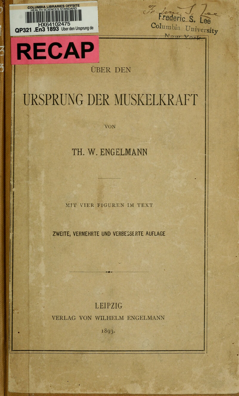 '^«H^ErT^H'tcVE^N^ci'lS' HX64102475 QP321 .En31893 Über den Ursprung de ^^adßrlc„S. Lee <^oluiiibia Üniver; ^^--■.r -^7- sity RECAP ^^ ÜBER DEN URSPRUNG DER MUSKELKRAFT VON TH. W. ENGELMANN MIT VIER FIGUREN IM TEXT ZWEITE, VERMEHRTE UND VERBESSERTE AUFLAGE LEIPZIG VERLAG VON WILHELM ENGELMANN 1893. :lllUMttaPJJ»^.»Jlvi
