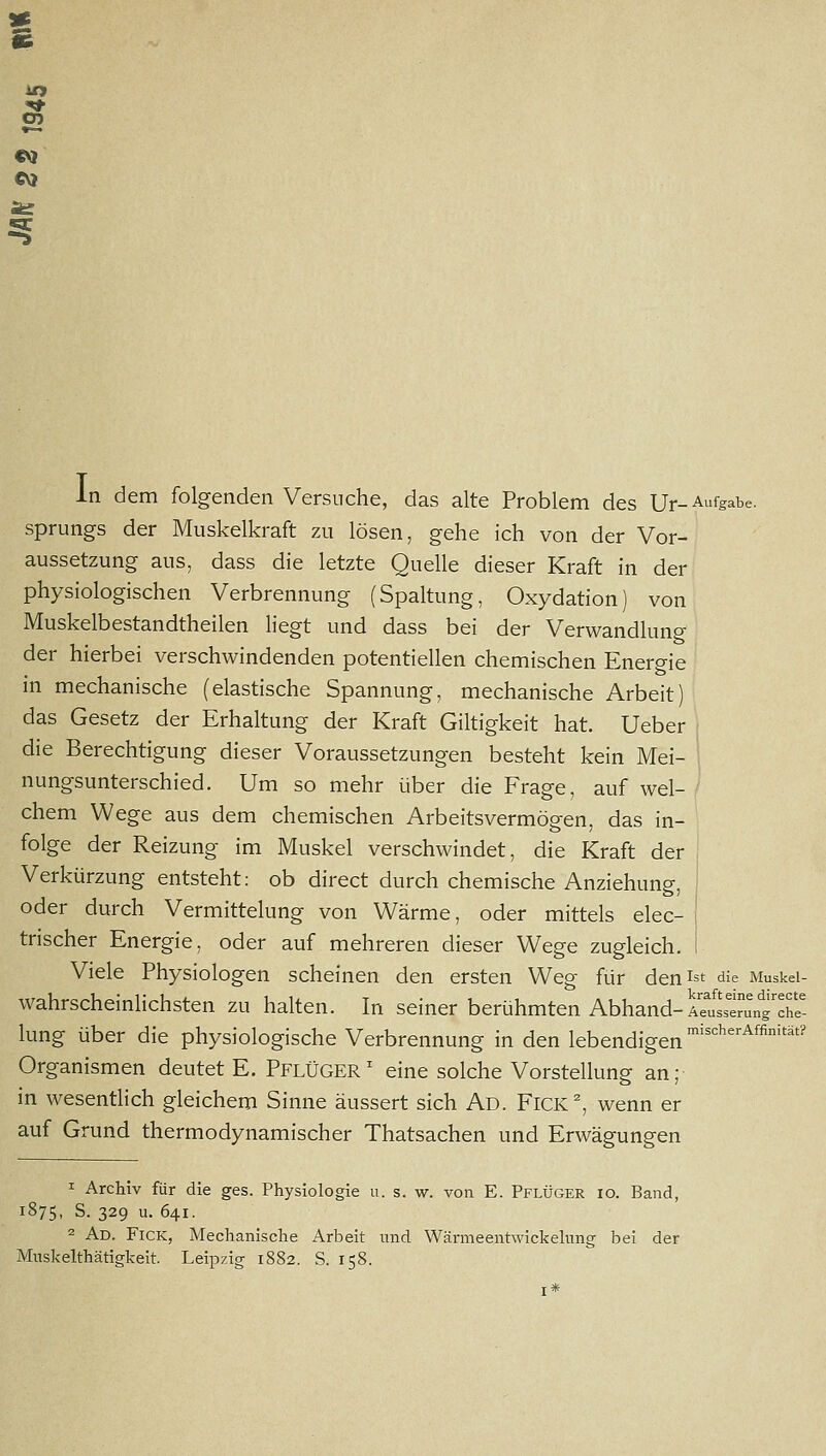 )« s CM CV) In dem folgenden Versuche, das alte Problem des Ur-Aufgabe. Sprungs der Muskelkraft zu lösen, gehe ich von der Vor- aussetzung aus, dass die letzte Quelle dieser Kraft in der physiologischen Verbrennung (Spaltung, Oxydation) von Muskelbestandtheilen Hegt und dass bei der Verwandlung der hierbei verschwindenden potentiellen chemischen Energie in mechanische (elastische Spannung, mechanische Arbeit) das Gesetz der Erhaltung der Kraft Giltigkeit hat. Ueber j die Berechtigung dieser Voraussetzungen besteht kein Mei- 1 nungsunterschied. Um so mehr über die Frage, auf wel- ' chem Wege aus dem chemischen Arbeitsvermögen, das in- folge der Reizung im Muskel verschwindet, die Kraft der , Verkürzung entsteht: ob direct durch chemische Anziehung, S oder durch Vermittelung von Wärme, oder mittels elec- trischer Energie, oder auf mehreren dieser Wege zugleich, i Viele Physiologen scheinen den ersten Weg für den ist die Muskei- wahrscheinlichsten zu halten. In seiner berühmten Abhand-ttstungX- lung über die physiologische Verbrennung in den lebendigen '''''''^^^'''^ Organismen deutet E. PflÜGER' eine solche Vorstellung an; in wesentlich gleichem Sinne äussert sich Ad. Fick^ wenn er auf Grund thermodynamischer Thatsachen und Erwägungen 1 Archiv für die ges. Physiologie u. s. w. von E. Pflüger io. Band, 1875, S. 329 u. 641. 2 Ad. Fick, Mechanische Arbeit und Wärmeentwickelnng bei der Muskelthätigkeit. Leipzig 1882. S. 158.