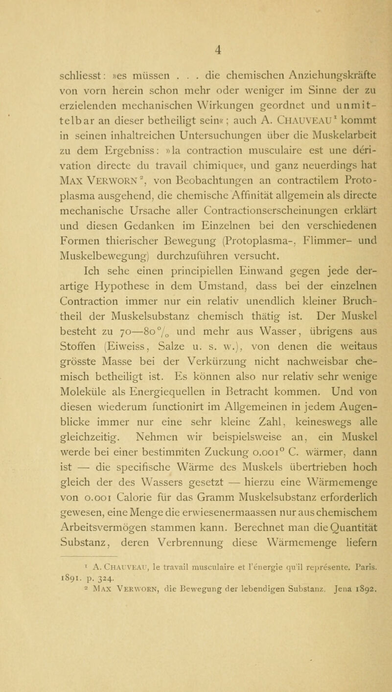 schliesst: ))es müssen ... die chemischen Anziehungskräfte von vorn herein schon mehr oder weniger im Sinne der zu erzielenden mechanischen Wirkungen geordnet und unmit- telbar an dieser betheiligt sein»; auch A. Chauveau' kommt in seinen inhaltreichen Untersuchungen über die Muskelarbeit zu dem Ergebniss: «la contraction musculaire est une dcri- vation directe du travail chimique«, und ganz neuerdings hat Max Verworn^, von Beobachtungen an contractilem Proto- plasma ausgehend, die chemische Affinität allgemein als directe mechanische Ursache aller Contractionserscheinungen erklärt und diesen Gedanken im Einzelnen bei den verschiedenen Formen thierischer Bewegung (Protoplasma-, Flimmer- und Muskelbewegung) durchzuführen versucht. Ich sehe einen principiellen Einwand gegen jede der- artige Hypothese in dem Umstand, dass bei der einzelnen Contraction immer nur ein relativ unendlich kleiner Bruch- theil der Muskelsubstanz chemisch thätig ist. Der Muskel besteht zu 70—80° „ '■ind mehr aus Wasser, übrigens aus Stoffen (Eiweiss, Salze u. s. w.), von denen die weitaus grösste Masse bei der Verkürzung nicht nachweisbar che- misch betheiligt ist. Es können also nur relativ sehr wenige Moleküle als Energiequellen in Betracht kommen. Und von diesen wiederum functionirt im Allgemeinen in jedem Augen- blicke immer nur eine sehr kleine Zahl, keineswegs alle gleichzeitig. Nehmen wir beispielsweise an, ein Muskel werde bei einer bestimrriten Zuckung 0.001° C. wärmer, dann ist — die specifische Wärme des Muskels übertrieben hoch gleich der des Wassers gesetzt — hierzu eine W^ärmcmenge von o.ooi Calorie für das Gramm Muskelsubstanz erforderlich gewesen, eine Menge die erwiesenermaassen nur aus chemischem Arbeitsvermögen stammen kann. Berechnet man die Quantität Substanz, deren Verbrennung diese Wärmemenge liefern ^ A. CnAiVKAr, le travail musculaire et renergie qu'il re|>resente. Paris. 1S91. p. 324.