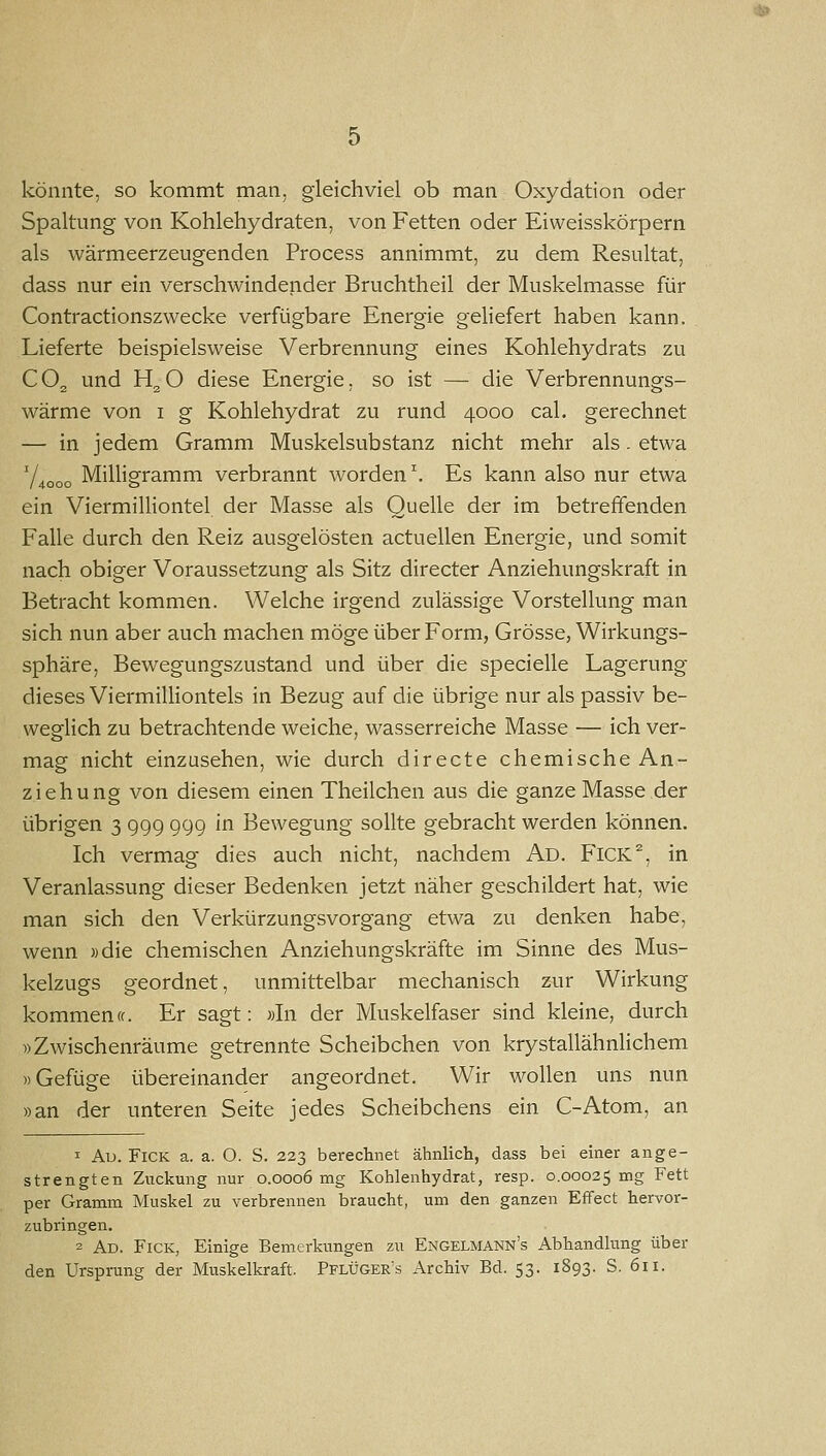 könnte, so kommt man, gleichviel ob man Oxydation oder Spaltung von Kohlehydraten, von Fetten oder Eiweisskörpern als wärmeerzeugenden Process annimmt, zu dem Resultat, dass nur ein verschwindender Bruchtheil der Muskelmasse für Contractionszwecke verfügbare Energie geliefert haben kann. Lieferte beispielsweise Verbrennung eines Kohlehydrats zu CO2 und H^O diese Energie, so ist — die Verbrennungs- wärme von I g Kohlehydrat zu rund 4000 cal. gerechnet — in jedem Gramm Muskelsubstanz nicht mehr als. etwa 7.„„„ Milligramm verbrannt worden. Es kann also nur etwa /4000 o ein ViermiUiontel der Masse als Quelle der im betreffenden Falle durch den Reiz ausgelösten actuellen Energie, und somit nach obiger Voraussetzung als Sitz directer Anziehungskraft in Betracht kommen. Welche irgend zulässige Vorstellung man sich nun aber auch machen möge über Form, Grösse, Wirkungs- sphäre, Bewegungszustand und über die specielle Lagerung dieses ViermilHontels in Bezug auf die übrige nur als passiv be- weglich zu betrachtende weiche, wasserreiche Masse — ich ver- mag nicht einzusehen, wie durch directe chemische An- ziehung von diesem einen Theilchen aus die ganze Masse der übrigen 3 999 999 in Bewegung sollte gebracht werden können. Ich vermag dies auch nicht, nachdem i\.D. FlCK^, in Veranlassung dieser Bedenken jetzt näher geschildert hat, wie man sich den Verkürzungsvorgang etwa zu denken habe, wenn »die chemischen Anziehungskräfte im Sinne des Mus- kelzugs geordnet, unmittelbar mechanisch zur Wirkung kommen (f. Er sagt: »In der Muskelfaser sind kleine, durch »Zwischenräume getrennte Scheibchen von krystallähnlichem »Gefüge übereinander angeordnet. Wir wollen uns nun »an der unteren Seite jedes Scheibchens ein C-Atom, an 1 Au. FiCK a. a. O. S. 223 berechnet ähnlich, dass bei einer ange- strengten Zvickung nur 0.0006 mg Kohlenhydrat, resp. 0.00025 mg Fett per Gramm Muskel zu verbrennen braucht, um den ganzen Effect hervor- zubringen. 2 Ad. Fick, Einige Bemerkungen zu Engelmann's Abhandlung über