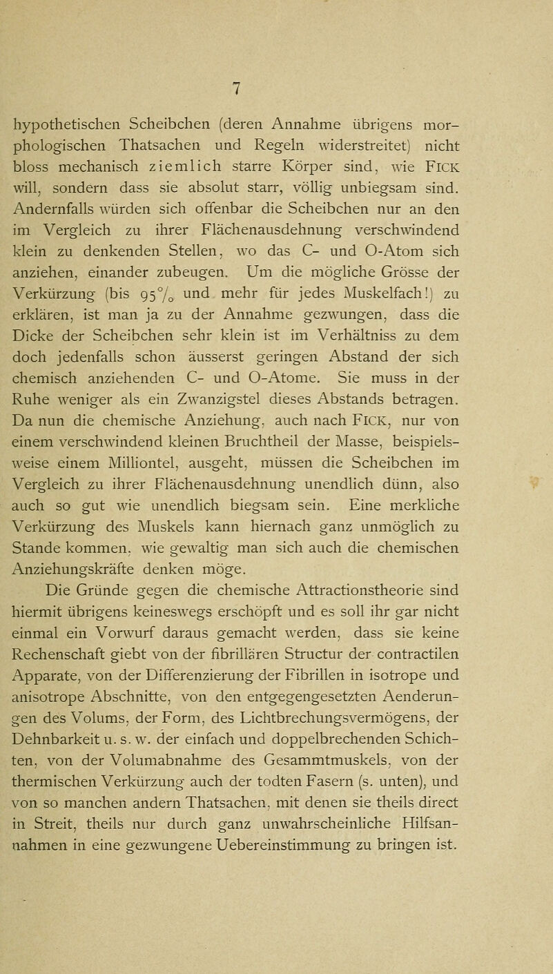hypothetischen Scheibchen (deren Annahme übrigens mor- phologischen Thatsachen und Regeln widerstreitet) nicht bloss mechanisch ziemlich starre Körper sind, wie FiCK will, sondern dass sie absolut starr, völlig unbiegsam sind. Andernfalls würden sich offenbar die Scheibchen nur an den im Vergleich zu ihrer Flächenausdehnung verschwindend klein zu denkenden Stellen, wo das C- und O-Atom sich anziehen, einander zubeugen. Um die mögliche Grösse der Verkürzung (bis 95% ^^^ mehr für jedes Muskelfach!) zu erklären, ist man ja zu der Annahme gezwungen, dass die Dicke der Scheibchen sehr klein ist im Verhältniss zu dem doch jedenfalls schon äusserst geringen Abstand der sich chemisch anziehenden C- und 0-Atome. Sie muss in der Ruhe weniger als ein Zwanzigstel dieses Abstands betragen. Da nun die chemische Anziehung, auch nach FiCK, nur von einem verschwindend kleinen Bruchtheil der Masse, beispiels- weise einem Milliontel, ausgeht, müssen die Scheibchen im Vergleich zu ihrer Flächenausdehnung unendUch dünn, also auch so gut wie unendlich biegsam sein. Eine merkliche Verkürzung des Muskels kann hiernach ganz unmöglich zu Stande kommen, wie gewaltig man sich auch die chemischen Anziehungskräfte denken möge. Die Gründe gegen die chemische Attractionstheorie sind hiermit übrigens keineswegs erschöpft und es soll ihr gar nicht einmal ein Vorwurf daraus gemacht werden, dass sie keine Rechenschaft giebt von der fibrillären Structur der contractilen Apparate, von der Differenzierung der Fibrillen in isotrope und anisotrope Abschnitte, von den entgegengesetzten Aenderun- gen des Volums, der Form, des Lichtbrechungsvermögens, der Dehnbarkeit u. s. w. der einfach und doppelbrechenden Schich- ten, von der Volumabnahme des Gesammtmuskels. von der thermischen Verkürzung auch der todten Fasern (s. unten), und von so manchen andern Thatsachen, mit denen sie theils direct in Streit, theils nur durch ganz unwahrscheinliche Hilfsan- nahmen in eine gezwungene Uebereinstimmung zu bringen ist.