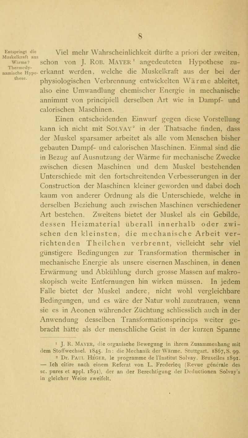 Entspringt die Viel inelir Wahrscheinlichkeit dürfte a priori der /weiten. Muskelkraft aus Warme? schon von J. RoB. Mayer ' angedeuteten Hypothese zu- namische Hypo- erkannt werden, welche die Muskelkraft aus der bei der ''^^'^ physiologischen Verbrennung entwickelten Wärme ableitet, also eine Umwandlung chemischer Energie in mechanische annimmt von principiell derselben Art wie in Dampf- und calorischen Maschinen. Einen entscheidenden Einwurf gegen diese Vorstellung kann ich nicht mit Solvay^ in der Thatsache finden, dass der Muskel sparsamer arbeitet als alle vom Menschen bisher gebauten Dampf- und calorischen Maschinen. Einmal sind die in Bezug auf Ausnutzung der Wärme für mechanische Zwecke zwischen diesen Maschinen und dem Muskel bestehenden Unterschiede mit den fortschreitenden Verbesserungen in der Construction der Maschinen kleiner geworden und dabei doch kaum von anderer Ordnung als die Unterschiede, welche in derselben Beziehung auch zwischen Maschinen verschiedener Art bestehen. Zweitens bietet der Muskel als ein Gebilde, dessen Heizmaterial überall innerhalb oder zwi- schen den kleinsten, die mechanische Arbeit ver- richtenden Theilchen verbrennt, vielleicht sehr viel günstigere Bedingungen zur Transformation thermischer in mechanische Energie als unsere eisernen Maschinen, in denen Erwärmung und Abkühlung durch grosse Massen auf makro- skopisch weite Entfernungen hin wirken müssen. In jedem Falle bietet der Muskel andere, nicht wohl vergleichbare Bedingungen, und es wäre der Natur wohl zuzutrauen, wenn sie es in Aeonen währender Züchtung schliesslich auch in der Anwendung desselben Transformationsprincips ^\■eiter ge- bracht hätte als der menschliche Geist in der kurzen Spanne 1 J. R. Mayer, die organische Bewegung in ihrem Zusammenhang mit dem Stoffwechsel. 1845. In: die Mechanik der Wärme. Stuttgart. 1867,8.99. 2 Dr. Paul Heger, le programme de l'Institut Solvay. Bru-xelles 1891. — Ich citire nach einem Referat von L. Fredericq (Revue generale des sc. pures et appl. 1891), der an der Berechtigung der Dcduclionen Solvay's in gleicher Weise zweifelt.