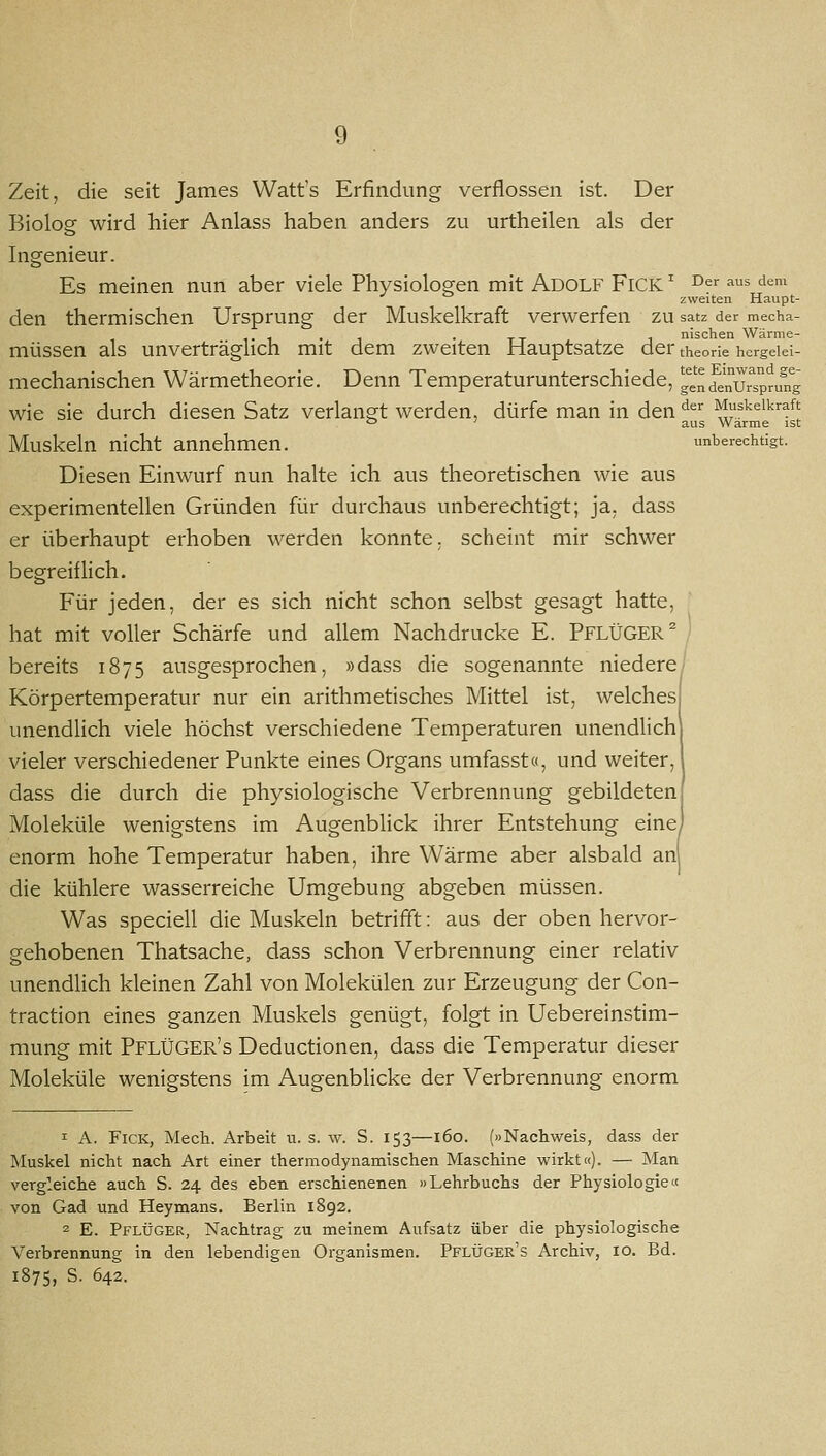 Zeit, die seit James Watt's Erfindung verflossen ist. Der Biolog wird hier Anlass haben anders zu urtheilen als der Ingenieur. Es meinen nun aber viele Physiologen mit Adolf FiCK' ^er aus dem zweiten Haupt- den thermischen Ursprung der Muskelkraft verwerfen zu satz der mecha- - . . . nischen Wärme- müssen als unverträglich mit dem zweiten Hauptsatze der theorie hergeiei- mechanischen Wärmetheorie. Denn Temperaturunterschiede, gende'nu7spr/ng wie sie durch diesen Satz verlangt werden, dürfe man in den '^^'^ Muskelkraft o } aus Warme ist Muskeln nicht annehmen. unberechtigt. Diesen Einwurf nun halte ich aus theoretischen wie aus experimentellen Gründen für durchaus unberechtigt; ja, dass er überhaupt erhoben werden konnte, scheint mir schwer begreif Hch. Für jeden, der es sich nicht schon selbst gesagt hatte, hat mit voller Schärfe und allem Nachdrucke E. PFLÜGER ^ ' bereits 1875 ausgesprochen, »dass die sogenannte niedere' Körpertemperatur nur ein arithmetisches Mittel ist, welchesi unendlich viele höchst verschiedene Temperaturen unendUchj vieler verschiedener Punkte eines Organs umfasst«, und weiter, I dass die durch die physiologische Verbrennung gebildeten! Moleküle wenigstens im Augenblick ihrer Entstehung eine) enorm hohe Temperatur haben, ihre Wärme aber alsbald an die kühlere wasserreiche Umgebung abgeben müssen. Was speciell die Muskeln betrifft: aus der oben hervor- gehobenen Thatsache, dass schon Verbrennung einer relativ unendlich kleinen Zahl von Molekülen zur Erzeugung der Con- traction eines ganzen Muskels genügt, folgt in Uebereinstim- mung mit PflÜGER's Deductionen, dass die Temperatur dieser Moleküle wenigstens im Augenbhcke der Verbrennung enorm 1 A. FiCK, Mech. Arbeit u. s. w. S. 153—160. (»Nachweis, dass der Muskel nicht nach Art einer thermodynamischen Maschine wirkt«). — Man vergleiche auch S. 24 des eben erschienenen »Lehrbuchs der Physiologie« von Gad und Heymans. Berlin 1892. 2 E. Pflüger, Nachtrag zu meinem Aufsatz über die physiologische Verbrennung in den lebendigen Organismen. Pflüger's Archiv, 10. Bd. 1875, S. 642.