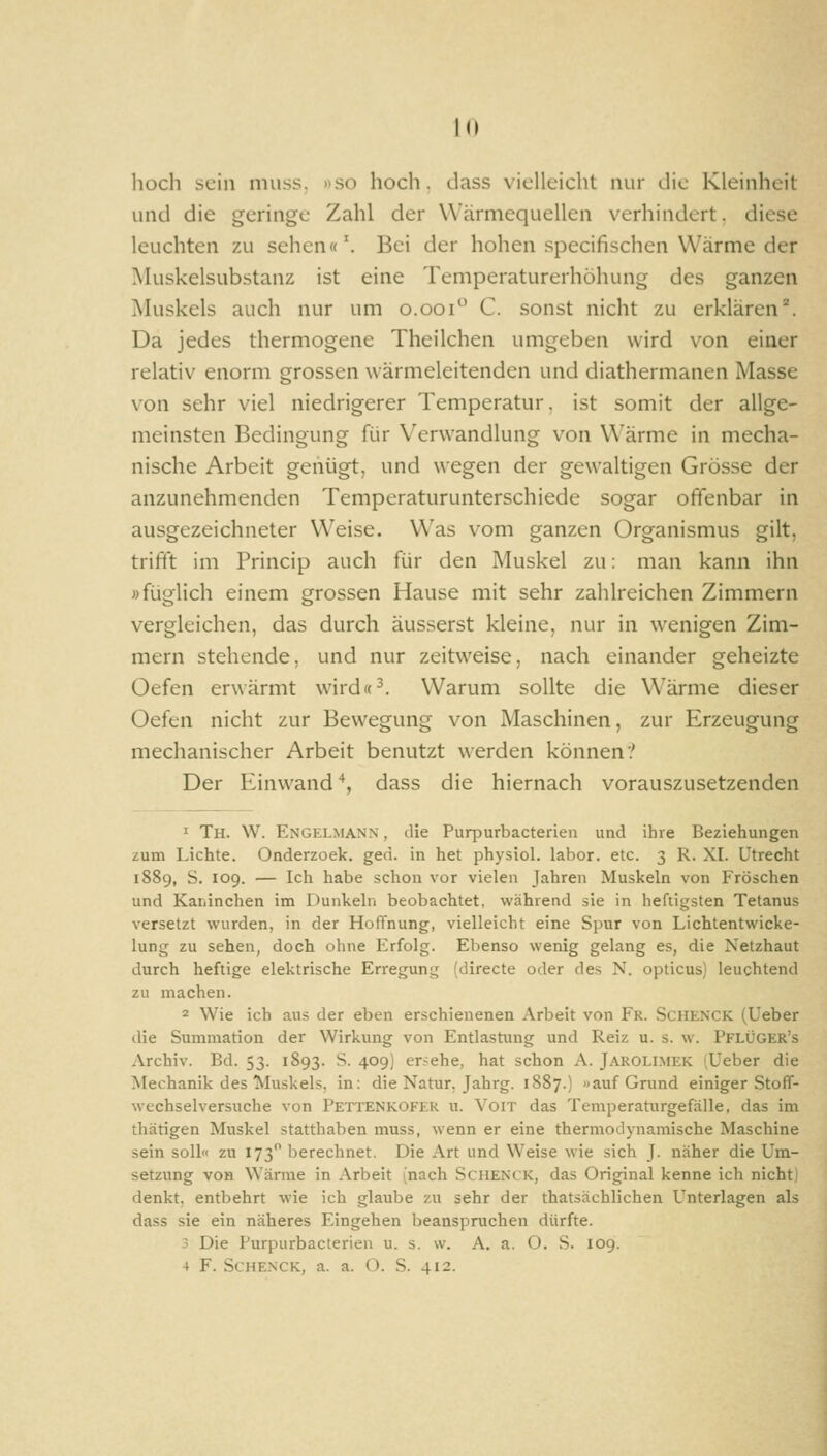 hoch sein niuss. »so hoch, dass vielleicht nur die Kleinheit und die geringe Zahl der Wärmequellen verhindert, diese leuchten zai sehen«'. Bei der hohen specifischen Wärme der Muskelsubstanz ist eine Temperaturerhöhung des ganzen Muskels auch nur um o.ooi C. sonst nicht zu erklären''. Da jedes thermogene Theilchen umgeben wird von einer relativ enorm grossen wärmeleitenden und diathermanen Masse von sehr viel niedrigerer Temperatur, ist somit der allge- meinsten Bedingung für Verwandlung von Wärme in mecha- nische Arbeit genügt, und wegen der gewaltigen Grösse der anzunehmenden Temperaturunterschiede sogar offenbar in ausgezeichneter Weise. Was vom ganzen Organismus gilt, triftt im Princip auch für den Muskel zu: man kann ihn »füglich einem grossen Hause mit sehr zahlreichen Zimmern vergleichen, das durch äusserst kleine, nur in wenigen Zim- mern stehende, und nur zeitweise, nach einander geheizte Oefen erwärmt wird«^. Warum sollte die Wärme dieser Oefen nicht zur Bewegung von Maschinen, zur Erzeugung mechanischer Arbeit benutzt werden können? Der Einwand ^, dass die hiernach vorauszusetzenden 1 Th. W. Engelmann , die Purpurbacterien und ihre Beziehungen zum Lichte. Onderzoek. ged. in het physiol. labor. etc. 3 R. XI. Utrecht 1889, S. 109. — Ich habe schon vor vielen Jahren Muskeln von Fröschen und Kaninchen im Dunkeln beobachtet, während sie in heftigsten Tetanus versetzt wurden, in der Hoffnung, vielleicht eine Spur von Lichtentwicke- lung zu sehen, doch ohne Erfolg. Ebenso wenig gelang es, die Netzhaut durch heftige elektrische Erregung (directe oder des N. opticus) leuchtend zu machen. 2 Wie ich aus der eben erschienenen Arbeit von Fr. Schenck (Ueber die Summation der Wirkung von Entlastung und Reiz u. s. w. Pflüger's Archiv. Bd. 53. 1893. S. 409) ersehe, hat schon A. Jarolimek (Ueber die Mechanik des Muskels, in: die Natur, Jahrg. 1887.) «auf Grund einiger Stoff- wechselversuche von Pettenkofer u. Voit das Temperaturgefälle, das im thätigen Muskel statthaben muss, wenn er eine thermodynamische Maschine sein soll zu 173 berechnet. Die Art und Weise wie sich J. näher die Um- setzung von Wärme in Arbeit (nach Schenck, das Original kenne ich nicht) denkt, entbehrt wie ich glaube zu sehr der thatsächlichen Unterlagen als dass sie ein näheres Eingehen beanspruchen dürfte. 3 Die Purpurbacterien u. s. w. A. a. O. S. 109. 4 F. Schenck, a. a. O. S. 412.