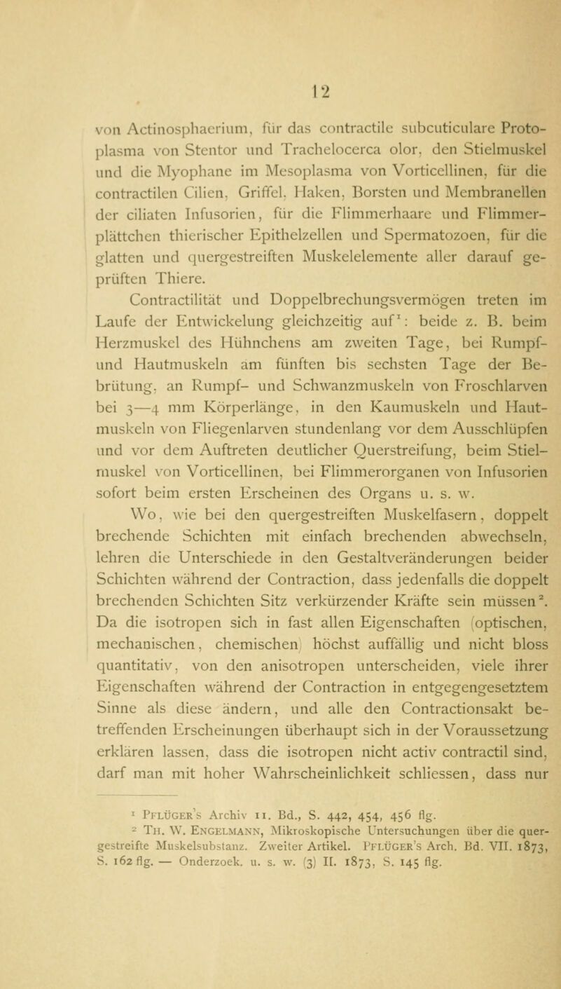 von Actinosphacrium, für das contractile subcuticulare Proto- plasma von Stentor und Trachelocerca olor. den Stielmuskel und die Myophane im Mesoplasma von Vorticellinen, für die contractilcn Lilien, Grififcl. Haken, Borsten und Membranellen der ciliaten Infusorien, für die Flimmerhaarc und Flimmer- plättchen thicrischer Epithelzellen und Spcrmatozoen, für die glatten und quergestreiften Muskelelemente aller darauf ge- prüften Thiere. Contractilität und Doppelbrechungsvermögen treten im Laufe der Entwickelung gleichzeitig auf: beide z. B. beim Herzmuskel des Hühnchens am zweiten Tage, bei Rumpf- und Hautmuskeln am fünften bis sechsten Tage der Be- brütung, an Rumpf- und Schwanzmuskeln von Froschlarven bei 3—4 mm Körperlänge, in den Kaumuskeln und Haut- muskeln von Fliegenlarven stundenlang vor dem Ausschlüpfen und vor dem Auftreten deutlicher Querstreifung, beim Stiel- muskel von Vorticellinen, bei Flimmerorganen von Infusorien sofort beim ersten Erscheinen des Organs u. s. w. Wo. wie bei den quergestreiften Muskelfasern, doppelt brechende Schichten mit einfach brechenden abwechseln, lehren die Unterschiede in den Gestaltveränderungen beider Schichten während der Contraction, dass jedenfalls die doppelt brechenden Schichten Sitz verkürzender Kräfte sein müssen^. Da die isotropen sich in fast allen Eigenschaften optischen, mechanischen, chemischen höchst auffällig und nicht bloss quantitativ, von den anisotropen unterscheiden, viele ihrer Eigenschaften während der Contraction in entgegengesetztem Sinne als diese ändern, und alle den Contractionsakt be- treffenden Erscheinungen überhaupt sich in der Voraussetzung erklären lassen, dass die isotropen nicht activ contractu sind, darf man mit hoher Wahrscheinlichkeit schliessen, dass nur ^ Pflügers Archiv ii. Bd., S. 442, 454, 456 flg. = Th. W. Engelmann, Mikroskopische Untersuchungen über die quer- gestreifte Muskelsubstanz. Zweiter Artikel. I'ilügf.r's Arch. Bd. VII. 1873, S. 162 flg. — Onderzoek. u. s. w. (3) II. 1873, •'^- ^45 Ag-