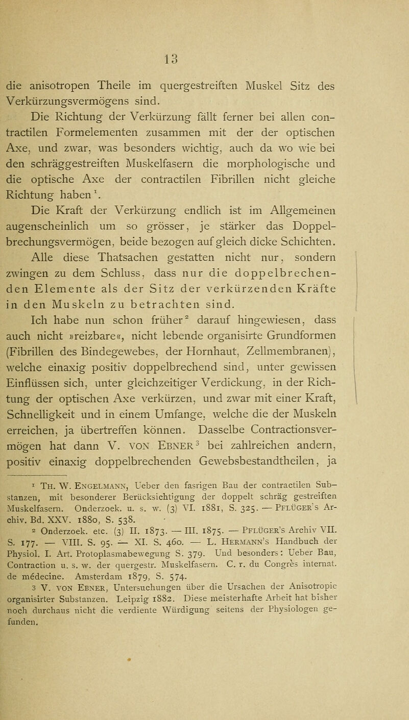 die anisotropen Theile im quergestreiften Muskel Sitz des Verkürzungsvermögens sind. Die Richtung der Verkürzung fällt ferner bei allen con- tractilen Formelementen zusammen mit der der optischen Axe, und zwar, was besonders wichtig, auch da wo wie bei den schräggestreiften Muskelfasern die morphologische und die optische Axe der contractilen Fibrillen nicht gleiche Richtung haben. Die Kraft der Verkürzung endlich ist im Allgemeinen augenscheinlich um so grösser, je stärker das Doppel- brechungsvermögen, beide bezogen auf gleich dicke Schichten. Alle diese Thatsachen gestatten nicht nur, sondern zwingen zu dem Schluss, dass nur die doppelbrechen- den Elemente als der Sitz der verkürzenden Kräfte in den Muskeln zu betrachten sind. Ich habe nun schon früher darauf hingewiesen, dass auch nicht »reizbare«, nicht lebende organisirte Grundformen (Fibrillen des Bindegewebes, der Hornhaut, Zellmembranen), welche einaxig positiv doppelbrechend sind, unter gewissen Einflüssen sich, unter gleichzeitiger Verdickung, in der Rich- tung der optischen Axe verkürzen, und zwar mit einer Kraft, Schnelligkeit und in einem Umfange, welche die der Muskeln erreichen, ja übertreffen können. Dasselbe Contractionsver- mögen hat dann V. VON Ebnere bei zahlreichen andern, positiv einaxig doppelbrechenden Gewebsbestandtheilen, ja 1 Th. W. Engelmann, Ueber den fasrigen Bau der contractilen Sub- stanzen, mit besonderer Berücksichtigung der doppelt schräg gestreiften Muskelfasern. Onderzoek. u. s. w. (3) VI. 1881, S. 325. — Pflüger's Ar- chiv. Bd. XXV. 1880, S. 538. 2 Onderzoek. etc. (3) II. 1873. —HI- ^^TS- —Pflüger's Archiv VII. S. 177. — VIII. S. 95. ^- XI. S. 460. — L. Hermann's Handbuch der Physiol. I. Art. Protoplasmabewegung S. 379. Und besonders: Ueber Bau, Contraction u. s. w. der quergestr. Muskelfasern. C. r. du Congres Internat, de medecine. Amsterdam 1879, S. 574. 3 V. VON Ebner, Untersuchungen über die Ursachen der Anisotropie organisirter Substanzen. Leipzig 1882. Diese meisterhafte x\rbeit hat bisher noch durchaus nicht die verdiente Würdigung seitens der Physiologen ge- funden.