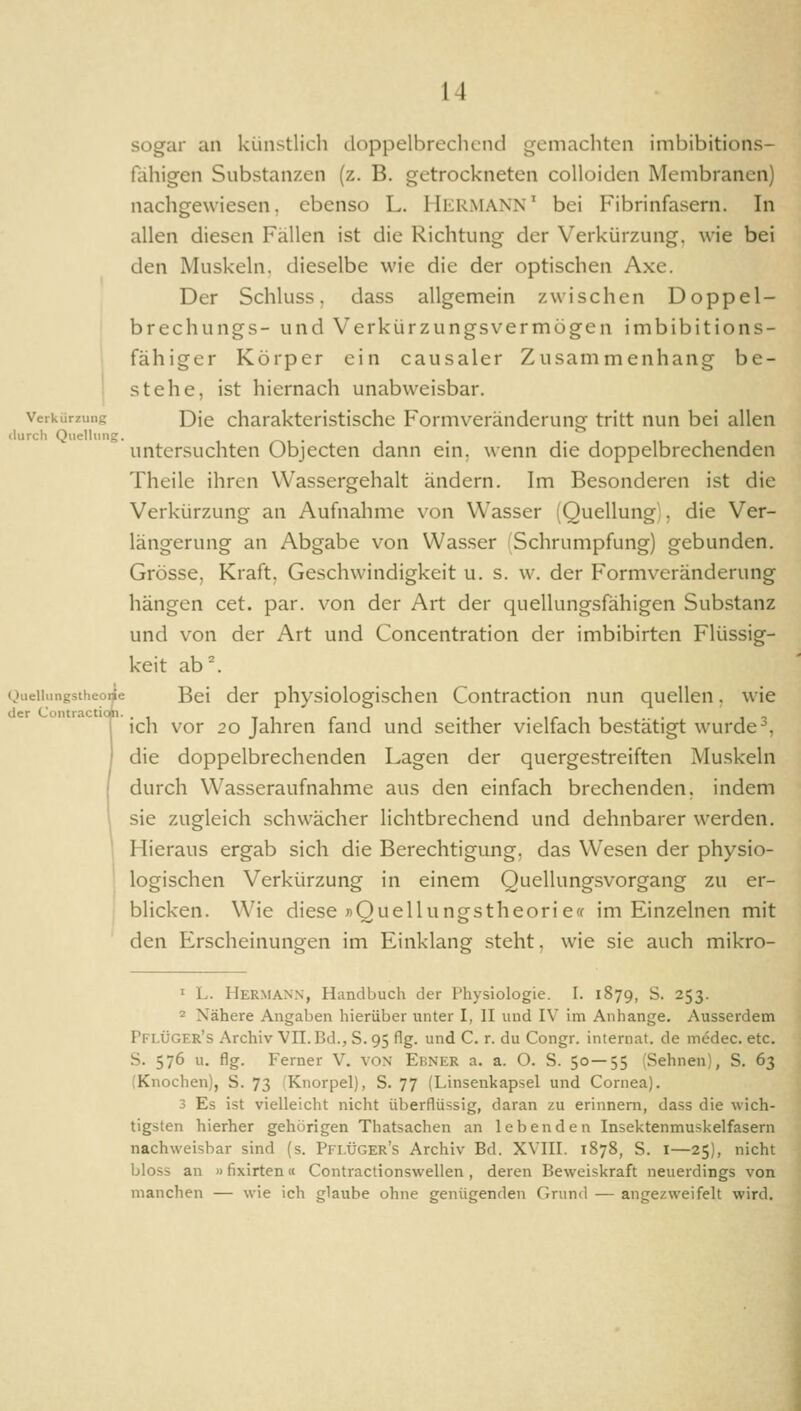 sogar an künstlich doppelbrechend gemachten imbibitions- fahigen Substanzen (z. B. getrockneten colloiden Membranen) nachgewiesen, ebenso L. HilRMANN' bei Fibrinfasern. In allen diesen Fällen ist die Richtung der Verkürzung, wie bei den Muskeln, dieselbe wie die der optischen Axe. Der Schluss, dass allgemein zwischen Doppel- brechungs- und Verkürzungsvermögen imbibitions- fähiger Körper ein causaler Zusammenhang be- I stehe, ist hiernach unabweisbar. Verkürzung Die charaktcristischc Formveränderung tritt nun bei allen <lurch Quelliiiig. . untersuchten Objecten dann ein. wenn die doppelbrechenden Theile ihren Wassergehalt ändern, hn Besonderen ist die Verkürzung an Aufnahme von Wasser (Quellung]. die Ver- längerung an Abgabe von Wasser (Schrumpfung) gebunden. Grösse, Kraft, Geschwindigkeit u. s. w. der Formveränderung hängen cet. par. von der Art der quellungsfähigen Substanz und von der Art und Concentration der imbibirten Flüssig- keit ab. Queiiiingstheoiie Bei der physiologischen Contraction nun quellen. wie ich vor 20 Jahren fand und seither vielfach bestätigt wurde ^. die doppelbrechenden Lagen der quergestreiften Muskeln durch Wasseraufnahme aus den einfach brechenden, indem sie zugleich schwächer Hchtbrechend und dehnbarer werden. Hieraus ergab sich die Berechtigung, das Wesen der physio- logischen Verkürzung in einem Quellungsvorgang zu er- blicken. Wie diese »Quellungstheorieff im Einzelnen mit den Erscheinungen im Einklang steht, wie sie auch mikro- 1 L. Hermann, Handbuch der Physiologie. I. 1879, S. 253. 2 Nähere Angaben hierüber unter I, II und IV im Anhange. Ausserdem Pflüger's Archiv VII. Bd., S. 95 flg. und C. r. du Congr. internal, de medec. etc. S. 576 u. flg. Ferner V. von Ebner a. a. O. S. 50—55 (Sehnen), S. 63 (Knochen), S. 73 'Knorpel), S. 77 (Linsenkapsel und Cornea). 3 Es ist vielleicht nicht überflüssig, daran zu erinnern, dass die wich- tigsten hierher gehörigen Thatsachen an lebenden Insektenmuskelfasern nachweisbar sind (s. Pflüger's Archiv Bd. XVIII. 1878, S. i—25), nicht bloss an »fixirten« Contractionswellen, deren Beweiskraft neuerdings von manchen — wie ich glaube ohne genügenden Grund — angezweifelt wird.