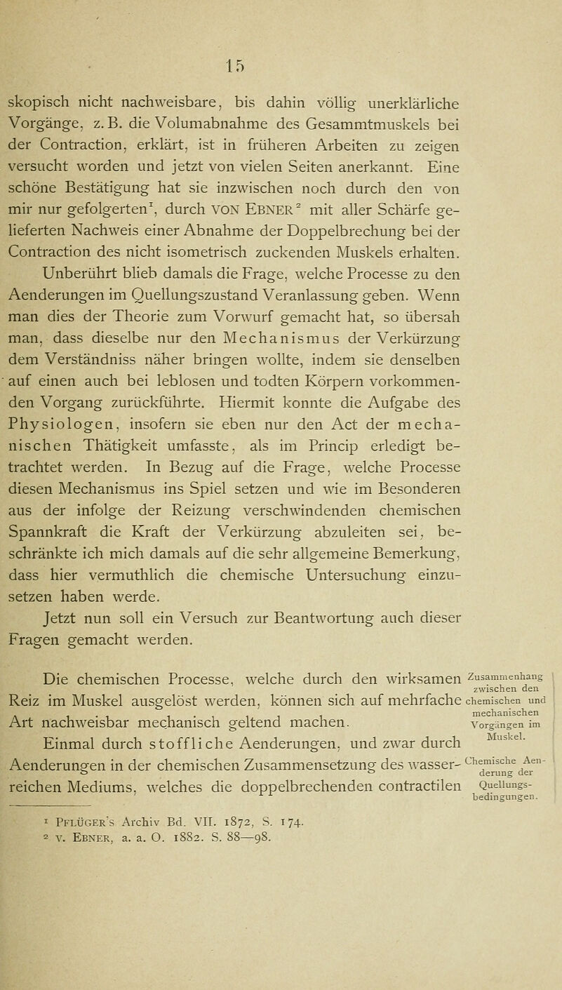 skopisch nicht nachweisbare, bis dahin völUg unerklärliche Vorgänge, z. B. die Volumabnahme des Gesammtmuskels bei der Contraction, erklärt, ist in früheren Arbeiten zu zeigen versucht worden und jetzt von vielen Seiten anerkannt. Eine schöne Bestätigung hat sie inzwischen noch durch den von mir nur gefolgerten^, durch VON EBNER ^ mit aller Schärfe ge- heferten Nachweis einer Abnahme der Doppelbrechung bei der Contraction des nicht isometrisch zuckenden Muskels erhalten. Unberührt blieb damals die Frage, welche Processe zu den Aenderungen im Quellungszustand Veranlassung geben. Wenn man dies der Theorie zum Vorwurf gemacht hat, so übersah man, dass dieselbe nur den Mechanismus der Verkürzung dem Verständniss näher bringen wollte, indem sie denselben auf einen auch bei leblosen und todten Körpern vorkommen- den Vorgang zurückführte. Hiermit konnte die Aufgabe des Physiologen, insofern sie eben nur den Act der mecha- nischen Thätigkeit umfasste, als im Princip erledigt be- trachtet werden. In Bezug auf die Frage, welche Processe diesen Mechanismus ins Spiel setzen und wie im Besonderen aus der infolge der Reizung verschwindenden chemischen Spannkraft die Kraft der Verkürzung abzuleiten sei, be- schränkte ich mich damals auf die sehr allgemeine Bemerkung, dass hier vermuthlich die chemische Untersuchung einzu- setzen haben werde. Jetzt nun soll ein Versuch zur Beantwortung auch dieser Fragen gemacht werden. Die chemischen Processe, welche durch den wirksamen Zusammenhang zwischen den Reiz im Muskel ausgelöst werden, können sich auf mehrfache chemischen und . 1-1 1 • 1 1 1 1 mechanischen Art nachweisbar mechanisch geltend machen. Vorgängen im Einmal durch stoffliche Aenderungen, und zwar durch Aenderungen in der chemischen Zusammensetzung des wasser- ^^^^l^^^^^^^' reichen Mediums, welches die doppelbrechenden contractilen Queiiungs- ' bedingungen. 1 Pflüger's Archiv Bd. VII. 1872, S. 174. 2 V. Ebner, a. a. O. 1882. S. 88—98.