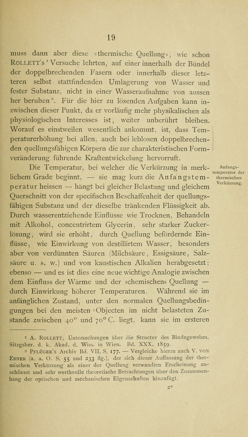 muss dann aber diese «thermische Quellung«, wie schon Rollett's ' Versuche lehrten, auf einer innerhalb der Bündel der doppelbrechenden Fasern oder innerhalb dieser letz- teren selbst stattfindenden Umlag-erung von Wasser und fester Substanz, nicht in einer Wasseraufnahme von aussen her beruhen^. Für die hier zu lösenden Aufgaben kann in- zwischen dieser Punkt, da er vorläufig mehr physikalischen als physiologischen Interesses ist, weiter unberührt bleiben. Worauf es einstweilen wesentlich ankommt, ist, dass Tem- peraturerhöhung bei allen, auch bei leblosen doppelbrechen- den quellungsfähigen Körpern die zur charakteristischen Form- veränderung führende Kraftentwickelung hervorruft. Die Temperatur, bei welcher die Verkürzung in merk- Anfangs- temperatur der lichem Grade beginnt, — sie mag kurz die Anfangstem- thermischen peratur heissen — hängt bei gleicher Belastung und gleichem  '•^g- Querschnitt von der specifischen Beschaffenheit der quellungs- fähigen Substanz und der dieselbe tränkenden Flüssigkeit ab. Durch wasserentziehende Einflüsse wie Trocknen, Behandeln mit Alkohol, concentrirtem Glycerin, sehr starker Zucker- lösung, wird sie erhöht, durch Quellung befördernde Ein- flüsse, wie Einwirkung von destillirtem Wasser, besonders aber von verdünnten Säuren (Milchsäure, Essigsäure, Salz- säure u. s. w.) und von kaustischen Alkalien herabgesetzt; ebenso — und es ist dies eine neue wichtige Analogie zwischen dem Einfluss der Wärme und der »chemischena Quellung — durch Einwirkung höherer Temperaturen. Während sie im anfänglichen Zustand, unter den normalen Quellungsbedin- gungen bei den meisten Objecten im nicht belasteten Zu- stande zwischen 40 und 70° C. liegt, kann sie im ersteren 1 A. RoLLETT, Untersuchungen über die Structur des Bindegewebes. Sitzgsber. d. k. Akad. d. Wiss. in Wien. Bd. XXX. 1859. 2 PflüGEr's Archiv Bd. VII. S. 177. — Vergleiche hierzu auch V. VON Ebner (a. a. O. S. 55 und 233 flg.), der sich dieser Auffassung der ther- mischen Verkürzung als einer der Quellung verwandten Erscheinung an- schliesst und sehr werthvoUe theoretische Betrachtungen über den Zusammen- hang der optischen und mechanischen Eigenschaften hinzufügt. 2*