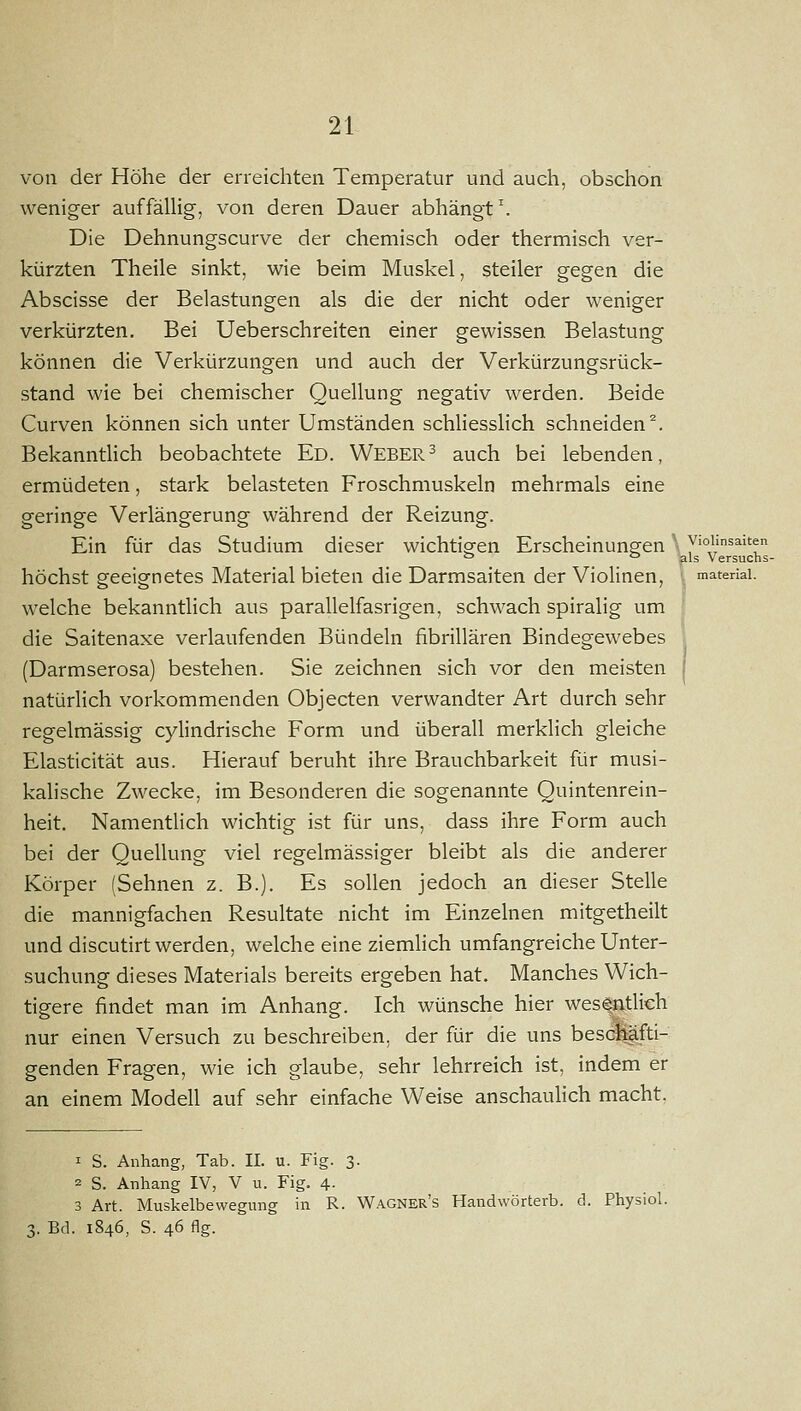 von der Höhe der erreichten Temperatur und auch, obschon weniger auffäUig, von deren Dauer abhängt. Die Dehnungscurve der chemisch oder thermisch ver- kürzten Theile sinkt, wie beim Muskel, steiler gegen die Abscisse der Belastungen als die der nicht oder weniger verkürzten. Bei Ueberschreiten einer gewissen Belastung können die Verkürzungen und auch der Verkürzungsrück- stand wie bei chemischer Quellung negativ werden. Beide Curven können sich unter Umständen schliesslich schneiden^. Bekanntlich beobachtete Ed. Webern auch bei lebenden, ermüdeten, stark belasteten Froschmuskeln mehrmals eine geringe Verlängerung während der Reizung. Ein für das Studium dieser wichtigen Erscheinungen ' ywünsaiten  =' als Versuchs- höchst geeignetes Material bieten die Darmsaiten der Violinen, materiai. welche bekanntlich aus parallelfasrigen, schwach spiralig um die Saitenaxe verlaufenden Bündeln fibrillären Bindegewebes (Darmserosa) bestehen. Sie zeichnen sich vor den meisten natürlich vorkommenden Objecten verwandter Art durch sehr regelmässig cylindrische Form und überall merklich gleiche Elasticität aus. Hierauf beruht ihre Brauchbarkeit für musi- kalische Zwecke, im Besonderen die sogenannte Quintenrein- heit. Namentlich wichtig ist für uns, dass ihre Form auch bei der Quellung viel regelmässiger bleibt als die anderer Körper (Sehnen z. B.). Es sollen jedoch an dieser Stelle die mannigfachen Resultate nicht im Einzelnen mitgetheilt und discutirt werden, welche eine ziemhch umfangreiche Unter- suchung dieses Materials bereits ergeben hat. Manches Wich- tigere findet man im Anhang. Ich wünsche hier wes^atlich nur einen Versuch zu beschreiben, der für die uns bescnäfti- genden Fragen, wie ich glaube, sehr lehrreich ist, indem er an einem Modell auf sehr einfache Weise anschaulich macht, 1 S. Anhang, Tab. II. u. Fig. 3. 2 S. Anhang IV, V u. Fig. 4. 3 Art. Muskelbewegimg in R. Wagner's Handwörterb. d. Physiol. 3. Bd. 1846, S. 46 flg.